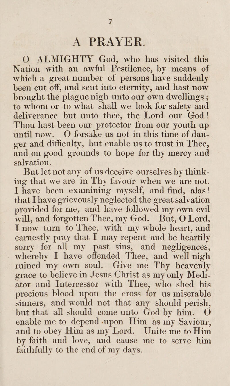 A PRAYER. O ALMIGHTY God, who has visited this Nation with ail awful Pestilence, by means of which a great number of persons have suddenly been cut off, and sent into eternity, and hast now brought the plague nigh unto our own dwellings ; to whom or to what shall we look for safety and deliverance but unto thee, the Lord our God ! Thou hast been our protector from our youth up until now. O forsake us not in this time of dan¬ ger and difficulty, but enable us to trust in Thee, and on good grounds to hope for thy mercy and salvation. But let not any of us deceive ourselves by think¬ ing that we are in Thy favour when we are not. I have been examining myself, and find, alas! that I have grievously neglected the great salvation provided for me, and have followed my own evil will, and forgotten Thee, my God. But, O Lord, I now turn to Thee, with my whole heart, and earnestly pray that I may repent and be heartily sorry for all my past sins, and negligences, whereby I have offended Thee, and well nigh ruined my own soul. Give me Thy heavenly grace to believe in Jesus Christ as my only Medi¬ ator and Intercessor with Thee, who shed his precious blood upon the cross for us miserable sinners, and would not that any should perish, but that all should come unto God by him. O enable me to depend -upon Him as my Saviour, and to obey Him as my Lord. Unite me to Him by faith and love, and cause me to serve him faithfully to the end of my days.