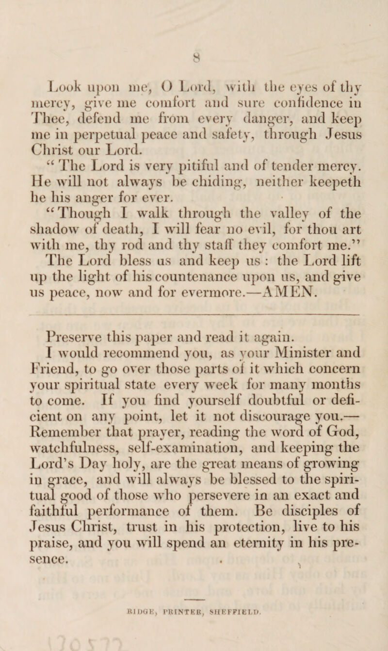 Look upon me, () Lord, with the eyes of thy mercy, give me comfort and sure confidence in Thee, defend me from every danger, and keep me in perpetual peace and safety, through Jesus Christ our Lord. “ The Lord is very pitiful and of tender mercy. He will not always be chiding, neither keepeth he his anger for ever. “ Though I walk through the valley of the shadow of death, I will fear no evil, for thou art with me, thy rod and thy staff they comfort me.” The Lord bless us and keep us : the Lord lift up the light of his countenance upon us, and give us peace, now and for evermore.—AMEN. Preserve this paper and read it again. I would recommend you, as your Minister and Friend, to go over those parts of it which concern your spiritual state every week for many months to come. If you find yourself doubtful or defi¬ cient on any point, let it not discourage you.— Remember that prayer, reading the word of God, watchfulness, self-examination, and keeping the Lord’s Day holy, are the great means of glowing in grace, and will always be blessed to the spiri¬ tual good of those who persevere in an exact and faithful performance of them. Be disciples of Jesus Christ, trust in his protection, live to his praise, and you will spend an eternity in his pre¬ sence. RIDGE, PRINTER, SHEFFIELD.