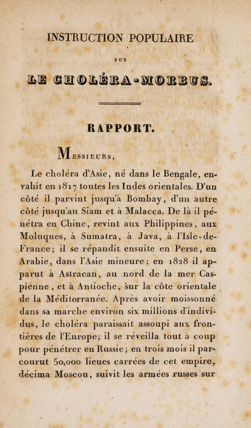 SUR RAPPORT. M ESSIEURS, Le choléra d’Asie, né dans le Bengale, en» vahit en 1817 toutes les Indes orientales. D’un côté il parvint jusqu’à Bombay, d’un autre côté jusqu’au Siam et à Malacca. De là il pé¬ nétra en Chine, revint aux Philippines, aux Moluques, à Sumatra, à Java, à l’Isle-de- France; il se répandit ensuite en Perse, en Arabie, dans l’Asie mineure ; en 1828 il ap¬ parut à Astracan, au nord de la mer Cas¬ pienne , et à Antioche, sur la côte orientale de la Méditerranée. Après avoir moissonné dans sa marche environ six millions d’indivi¬ dus, le choléra paraissait assoupi aux fron¬ tières de l’Europe; il se réveilla tout à coup pour pénétrer en Russie ; en trois mois il par¬ courut 5o,ooo lieues carrées de cet empire, décima Moscou, suivit les armées russes sur