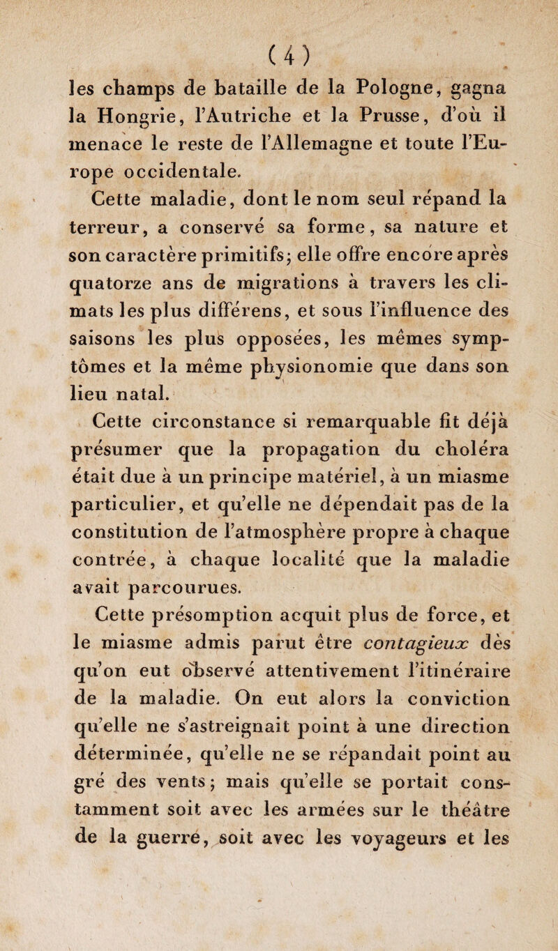 les champs de bataille de la Pologne, gagna la Hongrie, l’Autriche et la Prusse, d’où il menace le reste de i’Allemaane et toute l’Eu- rope occidentale. Cette maladie, dont le nom seul répand la terreur, a conservé sa forme, sa nature et son caractère primitifs ; elle offre encore après quatorze ans de migrations à travers les cli¬ mats les plus difFérens, et sous l’influence des saisons les plus opposées, les mêmes symp¬ tômes et la même physionomie que dans son lieu natal. Cette circonstance si remarquable fît déjà présumer que la propagation du choléra était due à un principe matériel, à un miasme particulier, et qu’elle ne dépendait pas de la constitution de l’atmosphère propre à chaque contrée, à chaque localité que la maladie avait parcourues. Cette présomption acquit plus de force, et le miasme admis parut être contagieux dès qu’on eut o'hservé attentivement l’itinéraire de la maladie. On eut alors la conviction qu’elle ne s’astreignait point à une direction déterminée, qu’elle ne se répandait point au gré des vents ; mais qu elle se portait cons¬ tamment soit avec les armées sur le théâtre de la guerre, soit avec les voyageurs et les