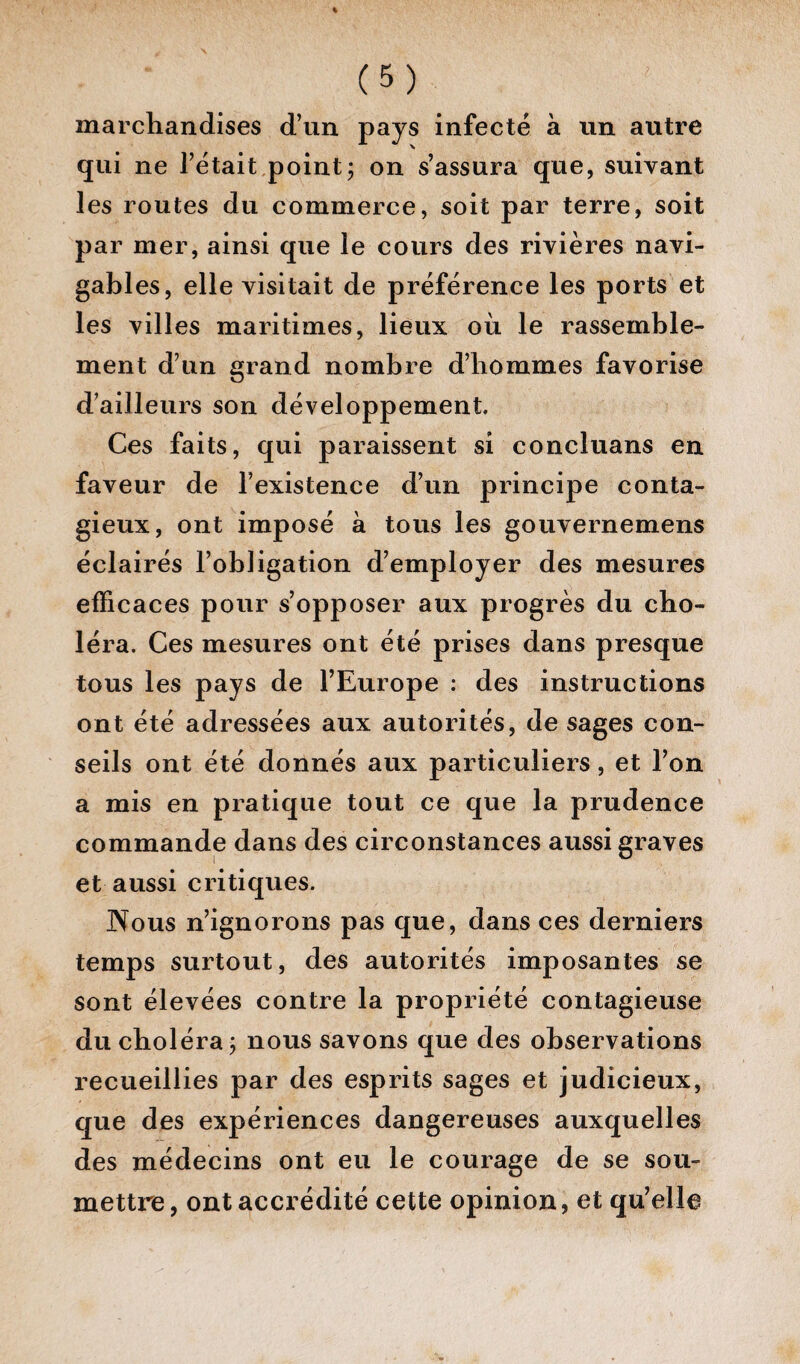 marchandises d’un pays infecté à un autre qui ne l’était point ; on s’assura que, suivant les routes du commerce, soit par terre, soit par mer, ainsi que le cours des rivières navi¬ gables, elle visitait de préférence les ports et les villes maritimes, lieux où le rassemble¬ ment d’un grand nombre d’hommes favorise d’ailleurs son développement Ces faits, qui paraissent si concluans en faveur de l’existence d’un principe conta¬ gieux, ont imposé à tous les gouvernemens éclairés l’obligation d’employer des mesures efficaces pour s’opposer aux progrès du cho¬ léra. Ces mesures ont été prises dans presque tous les pays de l’Europe : des instructions ont été adressées aux autorités, de sages con¬ seils ont été donnés aux particuliers, et l’on a mis en pratique tout ce que la prudence commande dans des circonstances aussi graves et aussi critiques. Nous n’ignorons pas que, dans ces derniers temps surtout, des autorités imposantes se sont élevées contre la propriété contagieuse du choléra; nous savons que des observations recueillies par des esprits sages et judicieux, que des expériences dangereuses auxquelles des médecins ont eu le courage de se sou¬ mettre, ont accrédité cette opinion, et qu’elle