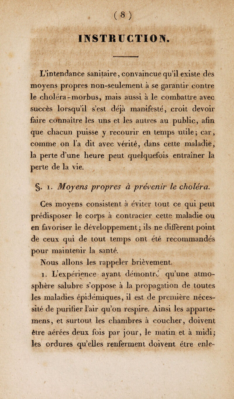 INSTRUCTION. L’intendance sanitaire, convaincue qu’il existe des moyens propres non-seulement à se garantir contre le choléra-morbus, mais aussi à le combattre avec succès lorsqu’il s’est déjà manifesté, croit devoir faire connaître les uns et les autres au public, afin que chacun puisse y recourir en temps utile; car, comme on l’a dit avec vérité, dans cette maladie, la perte d’une heure peut quelquefois entraîner la perte de la vie. §. i. Moyens propres à prévenir le choléra. Ces moyens consistent à éviter tout ce qui peut prédisposer le corps à contracter cette maladie ou en favoriser le développement ; ils ne diffèrent point de ceux qui de tout temps ont été recommandés pour maintenir la santé. Nous allons les rappeler brièvement. 1. L’expérience ayant démontré qu’une atmo¬ sphère salubre s’oppose à la propagation de toutes les maladies épidémiques, il est de première néces¬ sité de purifier l’air qu’on respire. Ainsi les apparie- mens, et surtout les chambres à coucher, doivent être aérées deux fois par jour, le matin et à midi; les ordures qu’elles renferment doivent être enîe-