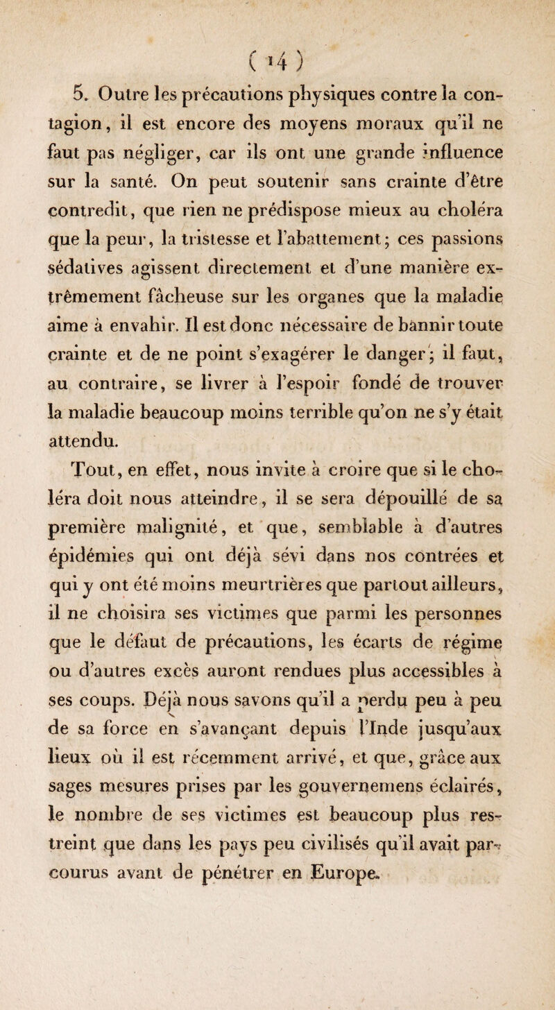 tagion , il est encore des moyens moraux qu’il ne faut pas négliger, car ils ont une grande influence sur la santé. On peut soutenir sans crainte d’être contredit, que rien ne prédispose mieux au choléra que la peur, la tristesse et rabattement; ces passions sédatives agissent directement et d’une manière ex¬ trêmement fâcheuse sur les organes que la maladie aime à envahir. Il est donc nécessaire de bannir toute crainte et de ne point s’exagérer le danger; il faut, au contraire, se livrer à l’espoir fondé de trouver la maladie beaucoup moins terrible qu’on ne s’y était attendu. Tout, en effet, nous invite à croire que si le cho¬ léra doit nous atteindre, il se sera dépouillé de sa première malignité, et que, semblable à d’autres épidémies qui ont déjà sévi dans nos contrées et qui y ont été moins meurtrières que partout ailleurs, il ne choisira ses victimes que parmi les personnes que le défaut de précautions, les écarts de régime V ou d’autres excès auront rendues plus accessibles à ses coups. Déjà nous savons qui! a perdu peu à peu v de sa force en s’avançant depuis l’Inde jusqu’aux lieux où il est récemment arrivé, et que, grâce aux sages mesures prises par les gouvememens éclairés, le nombre de ses victimes est beaucoup plus res¬ treint que dans les pays peu civilisés qu’il avait par^ courus avant de pénétrer en Europe*