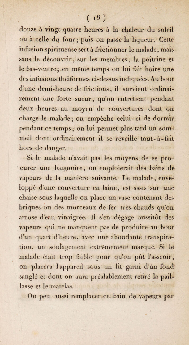 douze à vingt-quatre heures à la chaleur du soleil ou à celle du four ; puis on passe la liqueur. Cette infusion spintueuse sert à frictionner le malade, mais sans le découvrir, sur les membres, la poitrine et le bas-ventre ; en même temps on lui fait boire une des infusions théiformes ci-dessus indiquées. Au bout d’une demi-heure de frictions, il survient ordinai¬ rement une forte sueur, qu’on entretient pendant deux heures au moyen de couvertures dont on charge le malade; on empêche celui-ci de dormir pendant ce temps ; on lui permet plus tard un som¬ meil dont ordinairement il se réveille tout-à-fait hors de danger. Si le malade n’avait pas les moyens de se pro¬ curer une baignoire, on emploierait des bains de vapeurs de la manière suivante. Le malade, enve¬ loppé d’une couverture en laine, est assis sur une chaise sous laquelle on place un vase contenant des briques ou des morceaux de fer très-chauds qu’on arrose d’eau vinaigrée. Il s’en dégage aussitôt des vapeurs qui ne manquent pas de produire au bout d’un quart d’heure, avec une abondante transpira¬ tion, un soulagement extrêmement marqué. Si le malade était trop faible pour qu’on pût l’asseoir, on placera l’appareil sous un lit garai d’un fond sanglé et dont on aura préalablement retiré la pail¬ lasse et le matelas. On peu aussi remplacer ce bain de vapeurs par