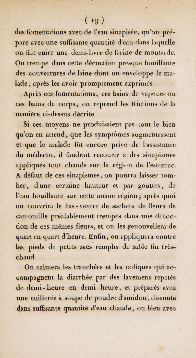 ( >9 ) des fomentations avec de l’eau sinapisée, qu’on pré¬ pare avec une suffisante quantité d’eau dans laquelle on fait cuire une demi-livre de farine de moutarde. On trempe dans cette décoction presque bouillante des couvertures de laine dont on enveloppe le ma¬ lade, après les avoir promptement exprimés. Ap rès ces fomentations, ces bains de vapeurs ou ces bains de corps, on reprend les frictions de la manière ci-dessus décrite. Si ces moyens ne produisaient pas tout le bien qu’on en attend, que les symptômes augmentassent et que le malade fût encore privé de l’assistance du médecin, il faudrait recourir a des sinapismes appliqués tout chauds sur la région de l’estomac. A défaut de ces sinapismes, on pourra laisser tom¬ ber, d’une certaine hauteur et par gouttes, de l’eau bouillante sur cette même région ; après quoi on couvrira le bas-ventre de sachets de fleurs de camomille préalablement trempés dans une décoc¬ tion de ces mêmes fleurs, et on les Renouvellera de quart en quart d’heure. Enfin, on appliquera contre les pieds de petits sacs remplis de sable fin très- chaud. On calmera les tranchées et les coliques qui ac¬ compagnent la diarrhée par des lavemens répétés de demi-heure en demi-heure, et préparés avec une cuillerée à soupe de poudre d’amidon, dissoute dans suffisante quantité d’eau chaude, ou bien avec