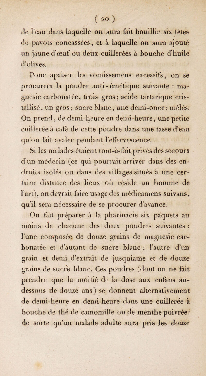 de pavots concassées, et à laquelle on aura ajouté un jaune d’œuf ou deux cuillerées à bouche d’huile d olives. Pour apaiser les vomissemens excessifs, on se procurera la poudre anti-émétique suivante : ma¬ gnésie carbonatée, trois gros; acide tartarique cris» talîisé, un gros ; sucre blanc, une demi-once : mêlés» On prend , de demi-heure en demi-heure, une petite cuillerée à café de cette poudre dans une tasse d’eau qu’on fait avaler pendant 1 effervescence. Si les malades étaient tout-à-fait privés des secours d’un médecin (ce qui pourrait arriver dans des en¬ droits isolés ou dans des villages situés à une cer¬ taine distance des lieux où réside un homme de Fart), on devrait faire usage des médicamens suivans, qu’il sera nécessaire de se procurer d’avance. On fait préparer à la pharmacie six paquets au moins de chacune des deux poudres suivantes : l’une composée de douze grains de magnésie car¬ bonatée et d’autant de sucre blanc ; l’autre d’un grain et demi d’extrait de jusquiame et de douze grains de sucre blanc. Ces poudres (dont on ne fait prendre que la moitié de la dose aux enfans au- dessous de douze ans) se donnent alternativement de demi-heure en demi-heure dans une cuillerée à bouclie de thé de camomille ou de menthe poivrée: de sorte qu’un malade adulte aura pris les douze