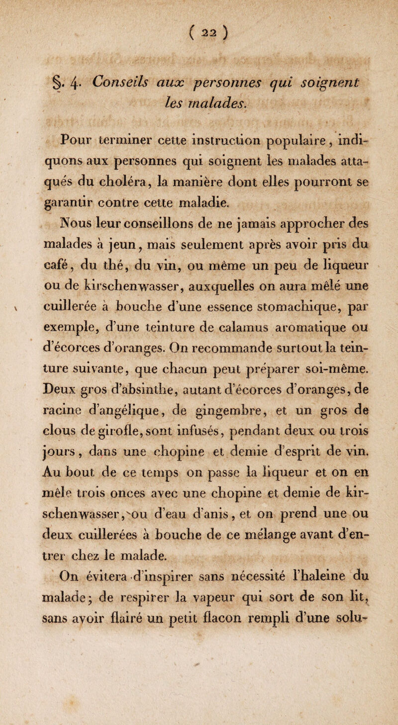 §. 4* Conseils aux personnes qui soignent les malades. Pour terminer cette instruction populaire, indi¬ quons aux personnes qui soignent les malades atta¬ qués du choléra, la manière dont elles pourront se garantir contre cette maladie. Nous leur conseillons de ne jamais approcher des malades à jeun, mais seulement après avoir pris du café, du thé, du vin, ou même un peu de liqueur ou de kirschenwasser, auxquelles on aura mêlé une cuillerée à bouche d’une essence stomachique, par exemple, d’une teinture de calamus aromatique ou d’écorces d’oranges. On recommande surtout la tein¬ ture suivante, que chacun peut préparer soi-même. Deux gros d’absinthe, autant d’écorces d’oranges, de racine d’angélique, de gingembre, et un gros de clous de girofle,sont infusés, pendant deux ou trois jours, dans une chopine et demie d’esprit de vin. Au bout de ce temps on passe la liqueur et on en mêle trois onces avec une chopine et demie de kir¬ schenwasser ,vou d’eau d’anis, et on prend une ou deux cuillerées à bouche de ce mélange avant d’en¬ trer chez le malade. On évitera d inspirer sans nécessité l’haleine du malade ; de respirer la vapeur qui sort de son lit, sans avoir flairé un petit flacon rempli d’une soin-