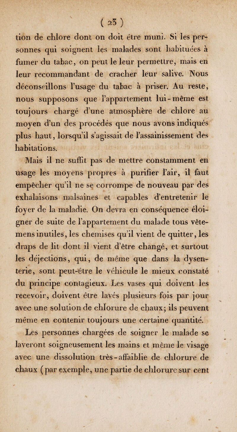 (a5) lion de chlore dont on doit être muni. Si les per¬ sonnes qui soignent les malades sont habituées a fumer du tabac, on peut le leur permettre, mais en leur recommandant de cracher leur salive. Nous déconseillons l’usage du tabac à priser. Au reste, nous supposons que l’appartement lui-même est toujours chargé d’une atmosphère de chlore au moyen d’un des procédés que nous avons indiqués plus haut, lorsqu’il s’agissait de rassainissement des habitations. Mais il ne suffit pas de mettre constamment en usage les moyens propres à purifier l’air, il faut empêcher qu’il ne se corrompe de nouveau par des exhalaisons malsaines et capables d’entretenir le foyer de la maladie. On devra en conséquence éloi¬ gner de suite de l’appartement du malade tous vête- mens inutiles, les chemises qu’il vient de quitter, les draps de lit dont il vient d’être changé, et surtout les déjections, qui, de même que dans la dysen¬ terie, sont peut-être le véhicule le mieux constaté du principe contagieux. Les vases qui doivent les recevoir, doivent être lavés plusieurs fois par jour avec une solution de chlorure de chaux; ils peuvent même en contenir toujours une certaine quantité. Les personnes chargées de soigner le malade se laveront soigneusement les mains et même le visage avec une dissolution très - affaiblie de chlorure de chaux (par exemple, une partie de chlorure sur cent