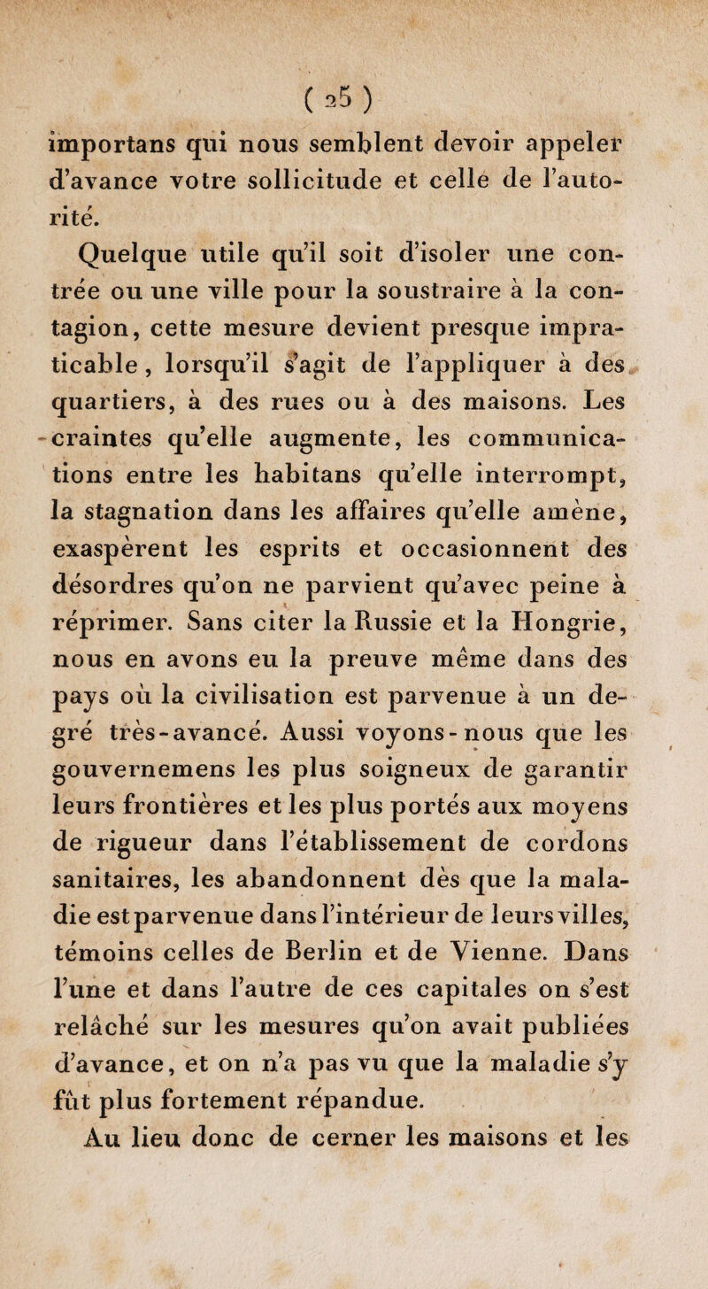 importans qui nous semblent devoir appeler d’avance votre sollicitude et celle de l’auto¬ rité. Quelque utile qu’il soit d’isoler une con¬ trée ou une ville pour la soustraire à la con¬ tagion, cette mesure devient presque impra¬ ticable , lorsqu’il s’agit de l’appliquer à des quartiers, à des rues ou à des maisons. Les craintes qu’elle augmente, les communica¬ tions entre les liabitans quelle interrompt, la stagnation dans les affaires qu’elle amène, exaspèrent les esprits et occasionnent des désordres qu’on ne parvient qu’avec peine à réprimer. Sans citer la Russie et la Hongrie, nous en avons eu la preuve même dans des pays où la civilisation est parvenue à un de¬ gré très-avancé. Aussi voyons-nous que les gouvernemens les plus soigneux de garantir leurs frontières et les plus portés aux moyens de rigueur dans l’établissement de cordons sanitaires, les abandonnent dès que la mala¬ die est parvenue dans l’intérieur de leurs villes, témoins celles de Berlin et de Vienne. Dans l’une et dans l’autre de ces capitales on s’est relâché sur les mesures qu’on avait publiées d’avance, et on n’a pas vu que la maladie s’y fût plus fortement répandue. Au lieu donc de cerner les maisons et les