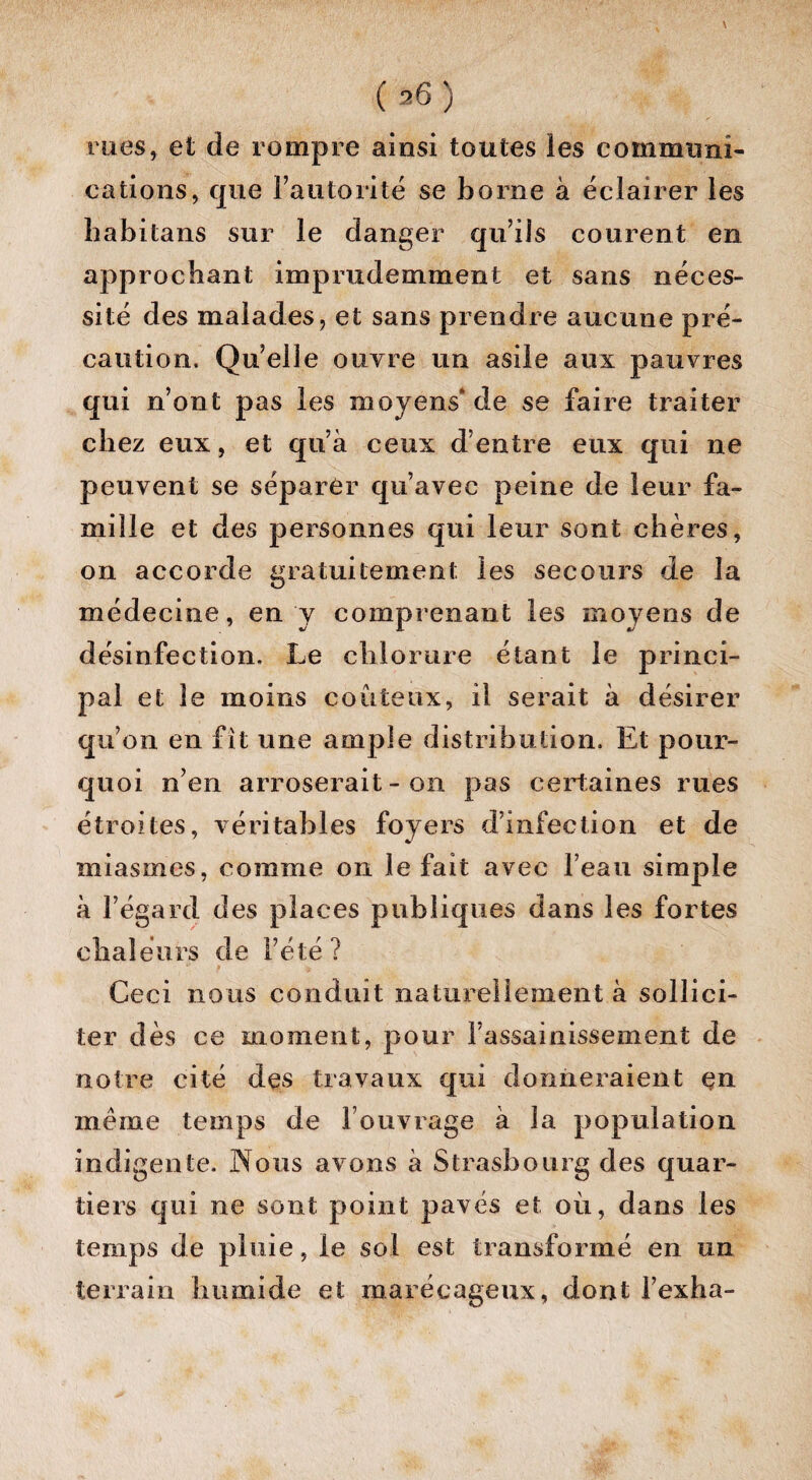 rues, et de rompre ainsi toutes ies communi¬ cations, que l’autorité se borne à éclairer les liabitans sur le danger qu’ils courent en approchant imprudemment et sans néces¬ sité des malades, et sans prendre aucune pré¬ caution. Quelle ouvre un asile aux pauvres qui n’ont pas les moyens* de se faire traiter chez eux, et qu’à ceux d’entre eux qui ne peuvent se séparer qu’avec peine de leur fa¬ mille et des personnes qui leur sont chères, on accorde gratuitement les secours de la médecine, en y comprenant les moyens de désinfection. Le chlorure étant le princi¬ pal et le moins coûteux, il serait à désirer qu’on en fit une ample distribution. Et pour¬ quoi n’en arroserait - on pas certaines rues étroites, véritables foyers d’infection et de miasmes, comme on le fait avec l’eau simple à l’égard des places publiques dans les fortes chaleurs de l’été ? Ceci nous conduit naturellement à sollici¬ ter dès ce moment, pour i’assainissemeni de notre cité des travaux qui donneraient çn même temps de l’ouvrage à la population indigente. Nous avons à Strasbourg des quar¬ tiers qui ne sont point pavés et où, dans les temps de pluie, le sol est transformé en un terrain humide et marécageux, dont l’exha-