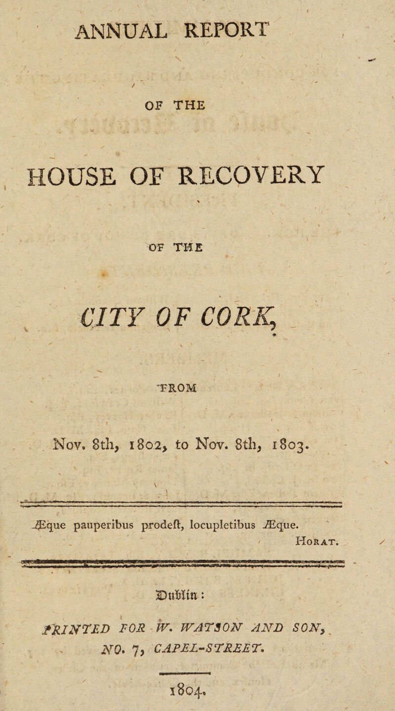 \ ' - T / OF THE / ; . » . ■ ■ . s HOUSE OF RECOVERY OF THE CITY OF CORK, TROM  i Nov. 8th, i8o2> to Nov. 8th, 1803. \ \ 2Egue pauperibus prodeft, locupletibus VEque. / Horat. 3DuHm: PRINTED FOR W. WATSON AND SON, NO* 7j cap el-street.