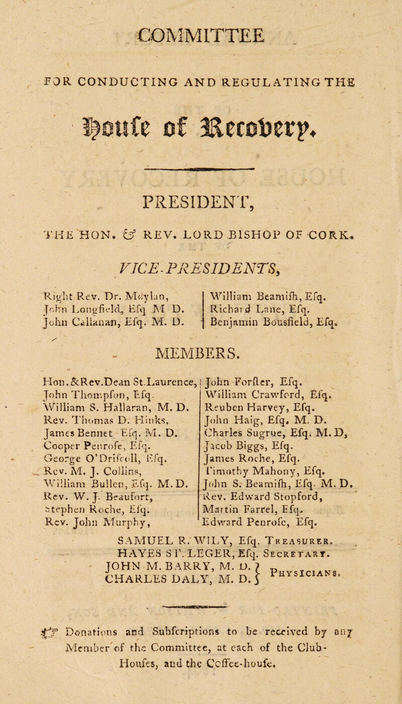 COMMITTEE FOR CONDUCTING AND REGUL ATING THE PRESIDENT, THE HON. & REV. LORD BISHOP OF CORK. VICE - PR ESID ENTS, Right Rev. Dr. Mo'ylan, John LongfLdd, Efq M D. John Callanan, Efq. M. D. William Beamifh, Efq. Richard Lane, Efq, Benjamin Bousfield, Efq. MEMBERS. Hon.&Rev.Dean St.Laurence John Thompfon, Efq. William S. Hallaran, M. D. Rev. Thomas D. LI inks, James Bennet. Efq. M. D. Cooper Penrofe, Efq. George O’Drifcoll, Efq. Rev. M. J. Collins, William Bullcn, Efq. M.D. Rev. W. J.. Beaufort, Stephen Roche, Efq. Rev. John Murphy, ; John Forller, Efq. William Crawford, Efq. Reuben Harvey, Efq. John Haig, Efq. M. D. Charles Sugrue, Efq. M. D, Jacob Biggs, Efq. James Roche, Efq. Timothy Mahony, Efq. John S. Beamifh, Efq. M. D, Rev. Edward Stopford, Martin Farrel, Efq, Edward Penrofe, Efq. SAMUEL R. WILY, Efq. Treasurer. HAYES ST. LEGER, Efq. Secret art. JOHN M. BARRY, M. U. 7 CHARLES DALY, M. D. $ Physicians, Donations and Subfcriptions to be received by any Member of the Committee, at each of the Club* Monies, and the Ccffee-houfe.