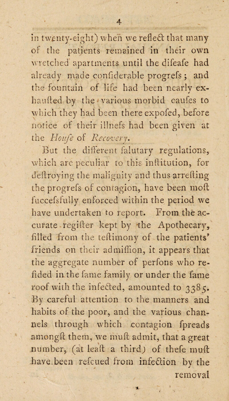 of the patients remained in their own wretched apartments until the difeafe had * already made confiderable progrefs ; and the fountain of life had been nearly ex- handed by the various morbid caufes to which they had been there expofed, before notice of their illnefs had been given at the Houfe of Recovery. But the different falutary regulations, which are peculiar to this inditution, for dedroying the malignity and thus arreiting the progrefs of contagion, have been mod fuccefsfully enforced within the period we have undertaken to report. From the ac¬ curate-regifter kept by ‘the Apothecary, filled from the teilimony of the patients’ friends on their ad million, it appears that the aggregate number of perfons who re¬ dded in the fame family or under the fame roof with the infedled, amounted to 338 5;. By careful attention to the manners and habits of the poor, and the various chan¬ nels through which contagion fpreads among ft them, we mud admit, that a great number, (at lead a third; of thefe mud have,been refeued from infection by the removal