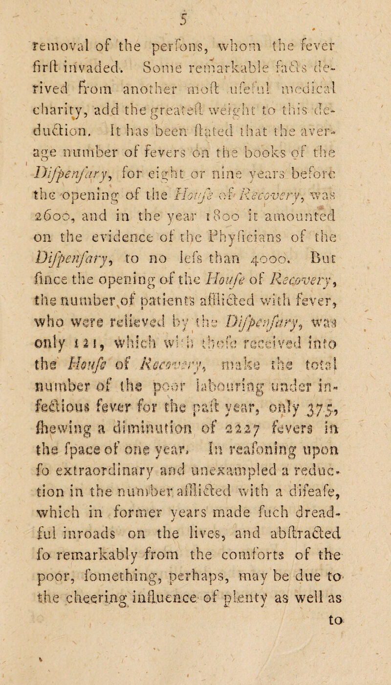 removal of the perfons, whom the fever firft invaded. Some remarkable fa61s de¬ rived from, another mo ft m fetal medical charity, add the gnea^eft’ weight to this d'e- dudion. It has been dated that the aver¬ age number o[ fevers on the books of the Difpenfary, for eight or nine years before the opening of the Hoife of Recovery, was 2600, and in the year 1800 it amounted on the evidence of the Physicians of the Difpenfary, to no lefs than 4000. But fuice the opening of the Hoife of Recovery, the number .of patients afflicted with fever, who were relieved by the Difpenfary was only £2i? which wbh thofc received info the Moufs of Recovery, make the total number of the poor labouring under in¬ fectious fever for the p&ft year, only 375, (hewing a diminution of 2227 fevers in the fpace of one year. In raafoning upon fo extraordinary and unexampled a reduc¬ tion in the number aififfed with a d'ifeafe, which in former years made fuch dread- j ful inroads on the lives, and ahftracted. fo remarkably from the comforts of the poor, fomething, perhaps, may be due to the cheering influence of plenty as well as to V