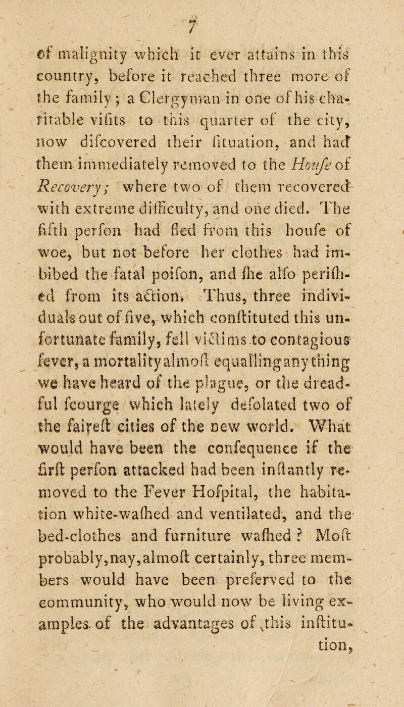 of malignity which it ever attains in this country, before it reached three more of the family ; a Clergyman in one of his cha¬ ritable vifits to this quarter of the city, now difcovered their fituation, and had them immediately removed to the Honfeoi Recovery; where two of them recovered with extreme difficulty, and one died. The fifth perfon had fled from this houfe of wroe, but not before her clothes had im¬ bibed the fatal poifon, and (lie alfo perifh- ecl from its a&ion. Thus, three indivi¬ dual's out of five, which conffituted this un¬ fortunate family, fell victims.to contagious fever, a mortality almoft equalling any thing we have heard of the plague, or the dread¬ ful fcourge which lately defolated two of the faifeft cities of the new world. What would have been the confequenee if the firft perfon attacked had been inftantly re¬ moved to the Fever Hofpital, the habita¬ tion white-'wafhed and ventilated, and the- bed-clothes and furniture wafhed ? Moft probably,nay,alrnofl certainly, three mem¬ bers would have been preserved to the community, who would now be living ex¬ amples, of the advantages ofghis inflitu- tion.