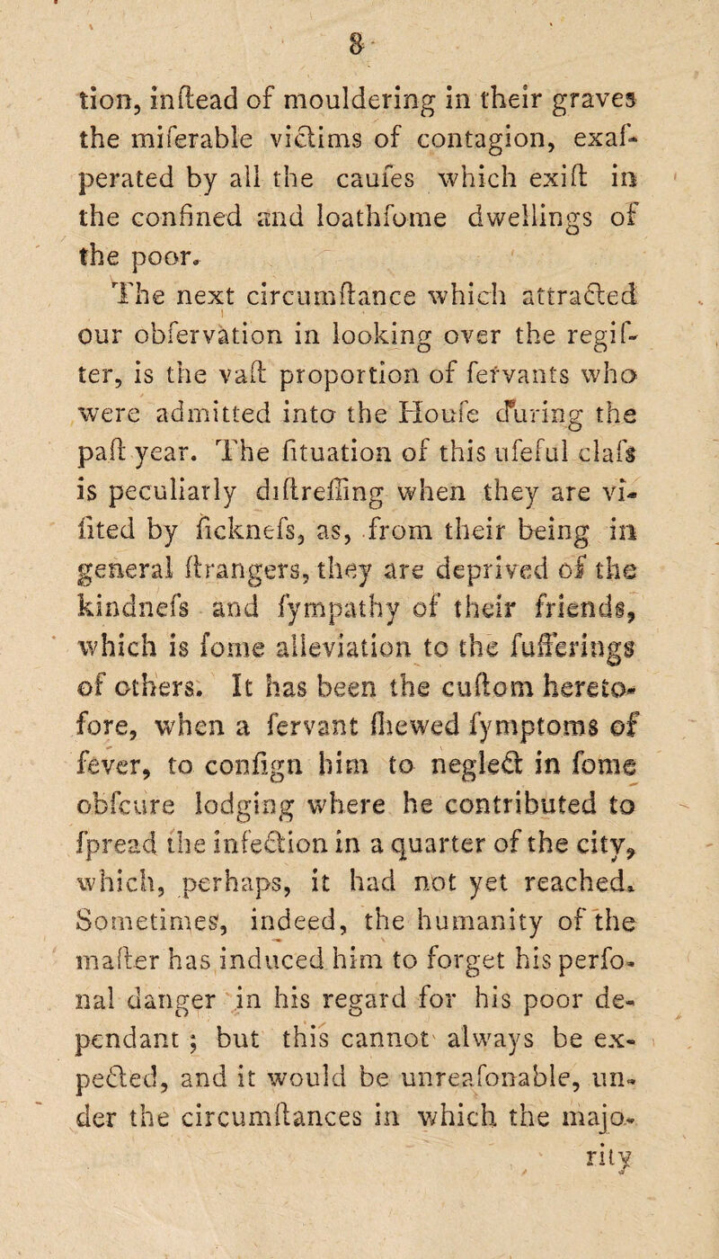 tion, in (lead of mouldering in their graves the miferable victims of contagion, exaf- perated by all the caufes which exifl in the confined and loathfome dwellings of the poor. The next circumftance which attracted i • - our obfervation in looking over the regill ter, is the vaft proportion of fef-vants who were admitted into the Houfe during the pad year. The fituation of this ufeful claff is peculiarly diftrefling when they are vi- fited by ficknefs, as, from their being in general grangers, they are deprived of the kindnefs and fympathy of their friends, which is feme alleviation to the fufferings of others. It has been the cuftom hereto* fore, when a fervant die wed fymptoms of fever, to confign him to negleS in feme obfeure lodging where he contributed to fpread the infection in a quarter of the city, which, perhaps, it had not yet reached* Sometimes, indeed, the humanity of the snalter has induced him to forget his perfo- nal danger in his regard for his poor de- pendant ; but this cannot always be ex¬ pelled, and it would be unreafon-able, un¬ der the circumftances in which the majo.- / rity