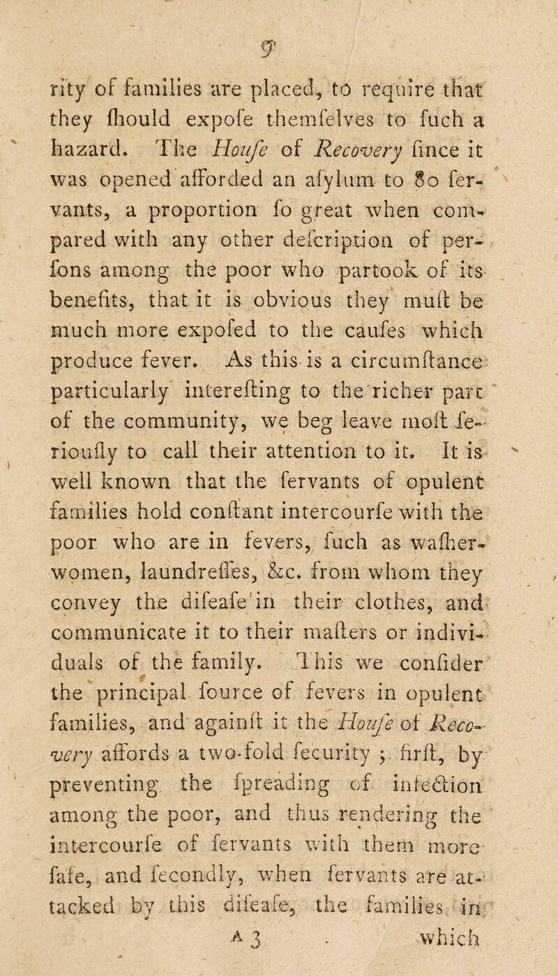 rity of families are placed, to require that they fhould expofe themfelves to fuch a hazard. The Houfe of Recovery fmce it was opened afforded an afylum to §o fer¬ vants, a proportion fo great when com¬ pared with any other description of per- fons among the poor who partook of its benefits, that it is obvious they mud be much more expofed to the caufes which produce fever. As this is a circumlance particularly interefting to the richer pare of the community, we beg leave molt ie~ rioufly to call their attention to it. It is- well known that the fervants of opulent families hold conftant intercourfe with the poor who are in fevers, fuch as wafher- women, laundreffes, &.c. from whom they convey the difeafe'in their clothes, and' communicate it to their mailers or indivi¬ duals of the family. This we confider the principal fource of fevers in opulent families, and again! it the Houfe of Reco¬ very affords a two-fold fecurity y fir ft, by preventing the fpreading of infedion among the poor, and thus rendering the intercourfe of fervants with them more fate, and fecondly, when fervants are at¬ tacked by this difeafe, the families in a 3 - which