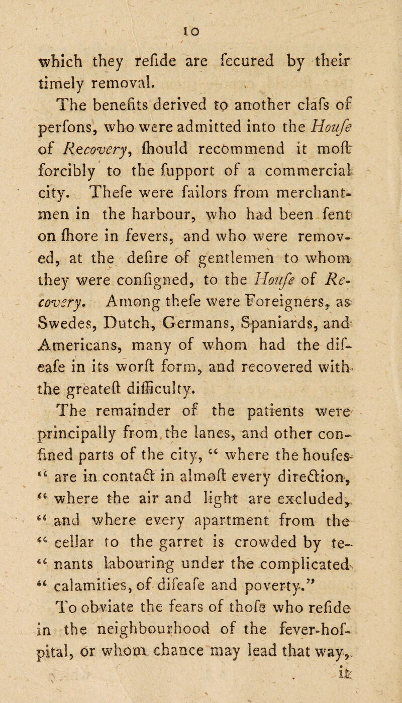 which they refide are fecured by their timely removal. The benefits derived to another clafs of perfons, who were admitted into the Houfe of Recovery, fhould recommend it molt forcibly to the fupport of a commercial city. Thefe were failors from merchant¬ men in the harbour, who had been fent on fhore in fevers, and who were remov¬ ed, at the defire of gentlemen to whom they were configned, to the Houfe of Re¬ covery. Among thefe were Foreigners,, as Swedes, Dutch, Germans, Spaniards, and Americans, many of whom had the dif- eafe in its word form, and recovered with- the greateft difficulty. The remainder of the patients were principally from the lanes, and other con¬ fined parts of the city, 44 where thehoufes- 44 are in contad in aimed every dire&ion, 44 where the air and light are excluded,. 44 and where every apartment from the 46 cellar to the garret is crowded by te- 44 nants labouring under the complicated- 44 calamities, of difeafe and poverty.’* To obviate the fears of thofe who refide in the neighbourhood of the fever-hof- pital, or whom chance may lead that way,. •• - . i.fc