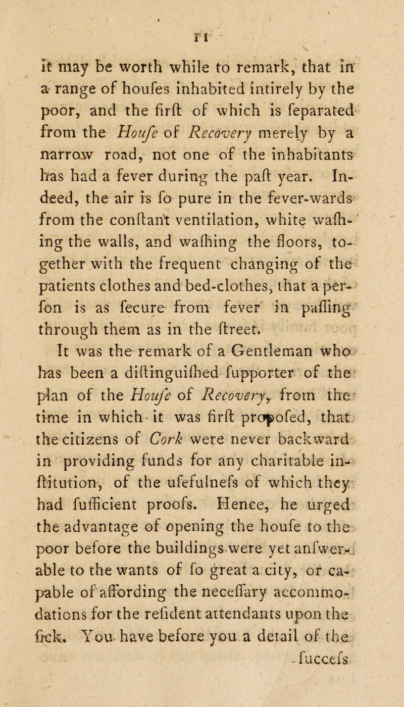ri - % it may be worth while to remark, that in a range of houfes inhabited intirely by the poor, and the firfb of which is feparated from the Houfe of Recovery merely by a narrow road, not one of the inhabitants Iras had a fever during the pad year. In¬ deed, the air is fo pure in the fever-wards from the conflant ventilation, white waffl¬ ing the walls, and wafhing the floors, to¬ gether with the frequent changing of the patients clothes and bed-clothes, that a per- fon is as fecure from fever in paffing through them as in the ftreet. It was the remark of a Gentleman who has been a cliffinguifhed fupporter of the plan of the Houfe of Recoveryfrom the time in which-it was find propofed, that the citizens of Cork were never backward in providing funds for any charitable in- ditution, of the ufefulnefs of which they had fufficient proofs. Hence, he urged the advantage of opening the houfe to the poor before the buildings were yetanfwer- able to the wants of fo great a city, or ca¬ pable of affording the neceffary accommo¬ dations for the refident attendants upon the frck. Yon have before you a detail of the - fuccefs