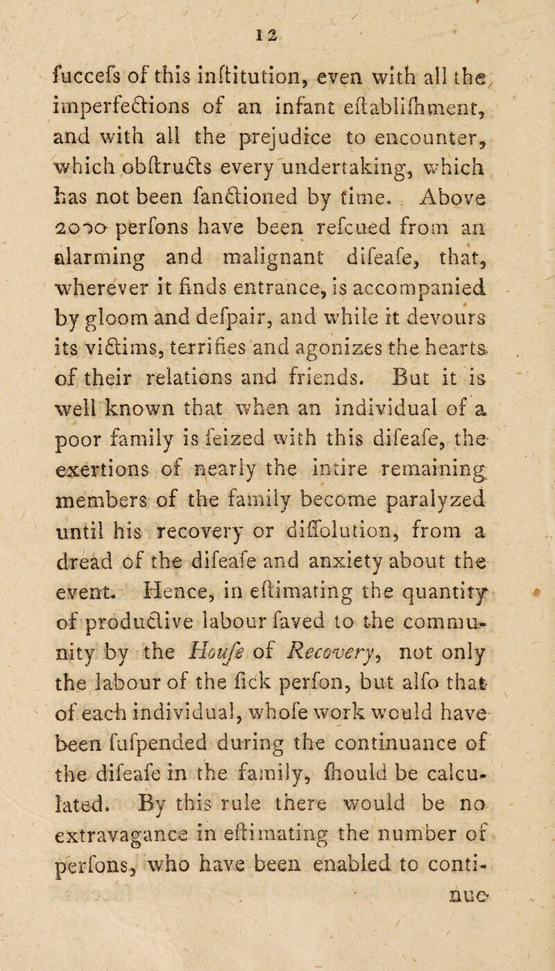 fuccefs of this inftitution, even with all the imperfections of an infant eitablifhment, and with ail the prejudice to encounter, which obftruCts every undertaking, which has not been fanCtioned by time. Above *2000 perfons have been refcued from an alarming and malignant difeafe, that, wherever it finds entrance, is accompanied 0 by gloom and defpair, and while it devours its victims, terrifies and agonizes the hearts of their relations and friends. But it is well known that when an individual of a poor family is feized with this difeafe, the exertions of nearly the inure remaining, members of the family become paralyzed until his recovery or diifoiution, from a dread of the difeafe and anxiety about the event. Hence, in eftimating the quantity* of productive labour faved to the comrau, nity by the Houfe of Recovery, not only the labour of the fick perfon, but alfo that of each individual, whofe work would have been fufpended during the continuance of the difeafe in the family, fhould be calcu¬ lated. By this rule there would be no extravagance in eftimating the number of perfons, who have been enabled to conti¬ nue