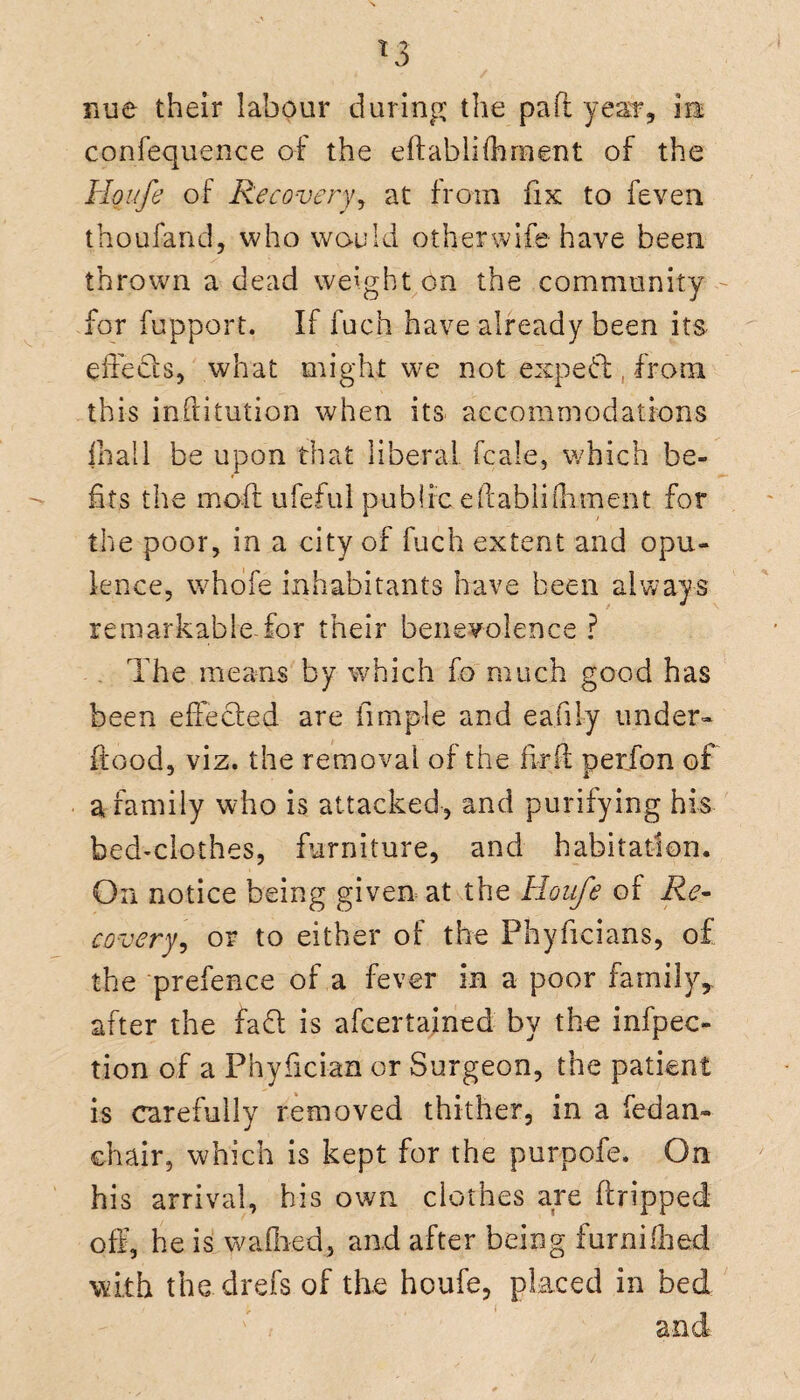 confequence of the eftablifhrnent of the Houfe of Recovery, at from fix to feven thoufand, who would other wife have been thrown a dead weight.on the community for fupport. If fuch have already been its effects, what might we not exp eft, from this inftitution when its accommodations jhall be upon that liberal fcale, which be¬ fits the mod ufeful public eftabliftiment for the poor, in a city of fuch extent and opu¬ lence, whofe inhabitants have been always remarkable for their benevolence ? The means by which fo much good has been effected are Ample and ea.fi ly under- flood, viz. the removal of the fir ft perfon of a family who is attacked, and purifying his bed*clothes, furniture, and habitation. On notice being given at the Houfe of Re¬ covery^ or to either of the Phyficians, of the prefence of a fever in a poor family, after the faff is afcertained by the infpec- tion of a Phyfician or Surgeon, the patient is carefully removed thither, in a fedan- chair, which is kept for the purpofe. On his arrival, his own clothes are dripped off, he is w a died, and after being furn idled with the drefs of the houfe, placed in bed and