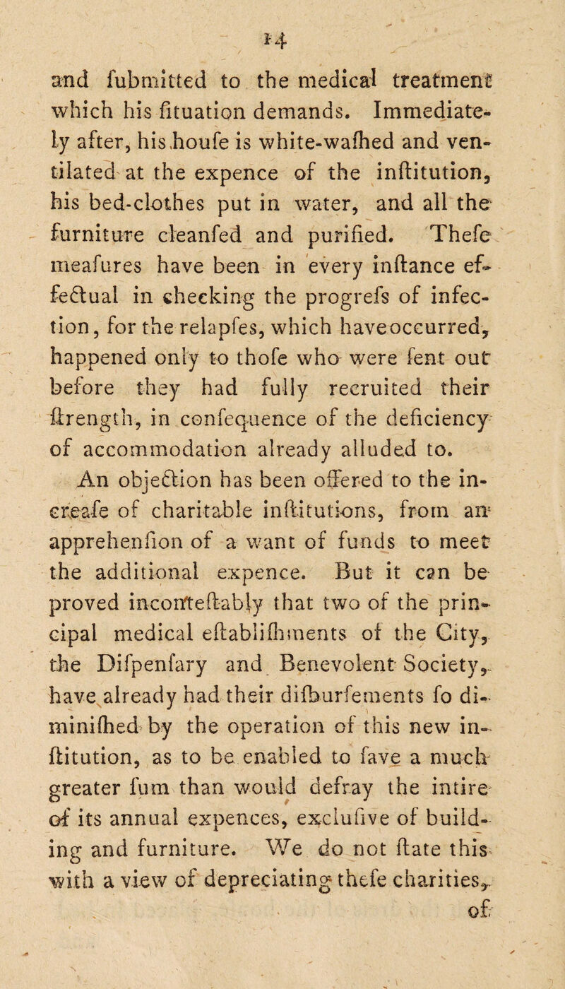 and fubmitted to the medical treatment* which his fituation demands. Immediate¬ ly after, his.houfe is white-wafhed and ven¬ tilated at the expence of the inftitution, his bed-clothes put in water, and all the furniture cleanfed and purified. Thefe meafures have been in every inftance ef¬ fectual in cheeking the progrefs of infec¬ tion, for the relapfes, which haveoccurred, happened only to thole who were fent out before they had fully recruited their firength, in confequence of the deficiency of accommodation already alluded to. An obje&ion has been offered to the in- ereafe of charitable inftitutions, from an: apprehenfion of a want of funds to meet the additional expence. But it can be proved incorfteftabjy that two of the prin¬ cipal medical eftablifhmeats of the City, the Difpenfary and Benevolent Society,, have already had their difburfements fo di¬ minished by the operation of this new in- ftitution, as to be enabled to fave a much greater lum than would defray the intire of its annual expences, ex^ciufive of build¬ ing and furniture. We do not (late this with a view of depreciating thefe charities,. of