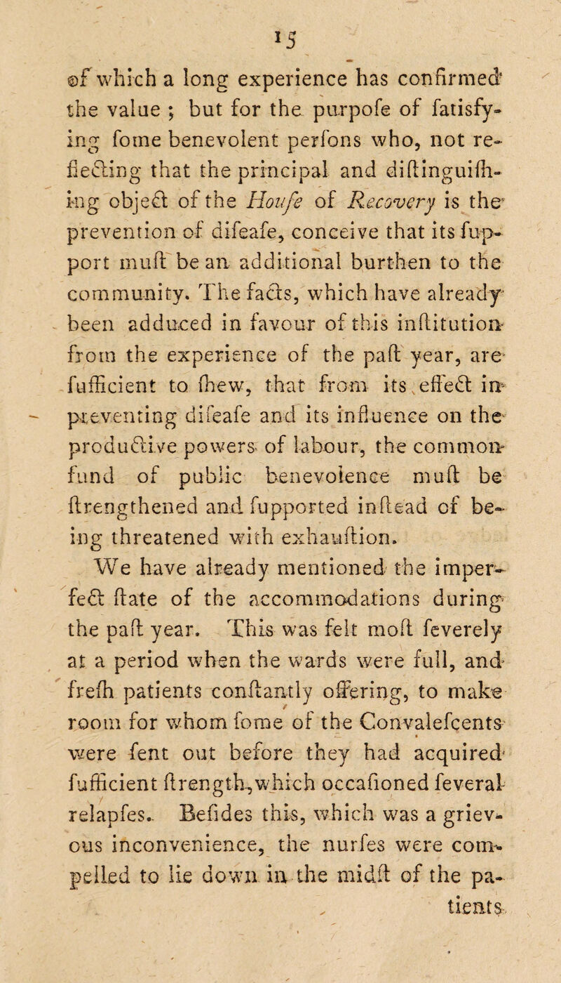 ©f which a long experience has confirmed* the value ; but for the purpofe of fatisfy- ing fome benevolent perfons who, not re- hefting that the principal and diftinguifh- ing objeft of the Houfe of Recovery is the1 prevention of difeafe, conceive that its fup- port mufli be an additional burthen to the community. The fafts, which have already been adduced in favour of this inhitution- froin the experience of the pad year, are fufficient to (hew, that from its eh eft m preventing difeafe and its influence on the produftive powers- of labour, the common- fund of public benevolence mull be ftrengthened and fupport.ed inhead of be¬ ing threatened with exhauhion. We have already mentioned the imper- feft hate of the accommodations during the pah year. This was felt mofl feverely at a period when the wards were full, and frefh patients conhamly offering, to make room for whom fome of the Convalefcents ZL • were fent out before they had acquired fufficient ftrength, which occafioned feveral relapfes- Befides this, which was a griev¬ ous inconvenience, the nurfes were con*, pelied to lie down in the midft of the pa- tientSr,