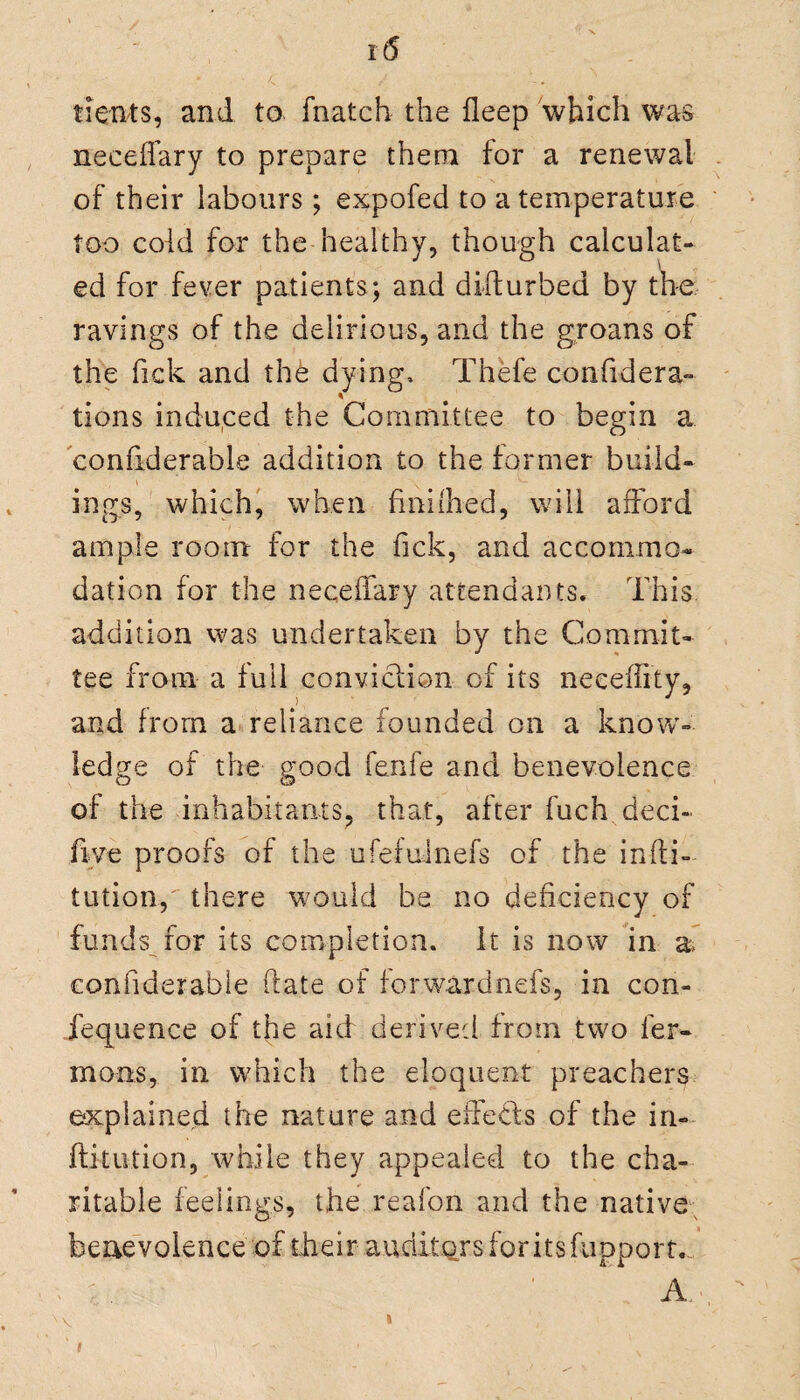 tients, and to fnatch the deep which was neceffary to prepare them for a renewal of their labours; expofed to a temperature too cold for the healthy, though calculat¬ ed for fever patients; and disturbed by the ravings of the delirious, and the groans of the Tick and the dying, Thefe confidera- tions induced the Committee to begin a confiderable addition to the former build- ' \ ings, which, when fuddled, will afford ample room for the fick, and accommo¬ dation for the neceffary attendants. This addition was undertaken by the Commit¬ tee from a full conviction of its necefiity, and from a reliance founded on a know¬ ledge of the good fenfe and benevolence of the inhabitants, that, after fuch deci- fiye proofs of the ufefulnefs of the infti- tution, there would be no deficiency of funds for its completion, it is now in a, confiderable date of forwardnefs, in con- fequence of the aid derived from two ler- moiis, in which the eloquent preachers explained the nature and effects of the in- fti-tution, while they appealed to the cha¬ ritable feelings, the reafon and the native benevolence of their auditors for its fupport.. . A.