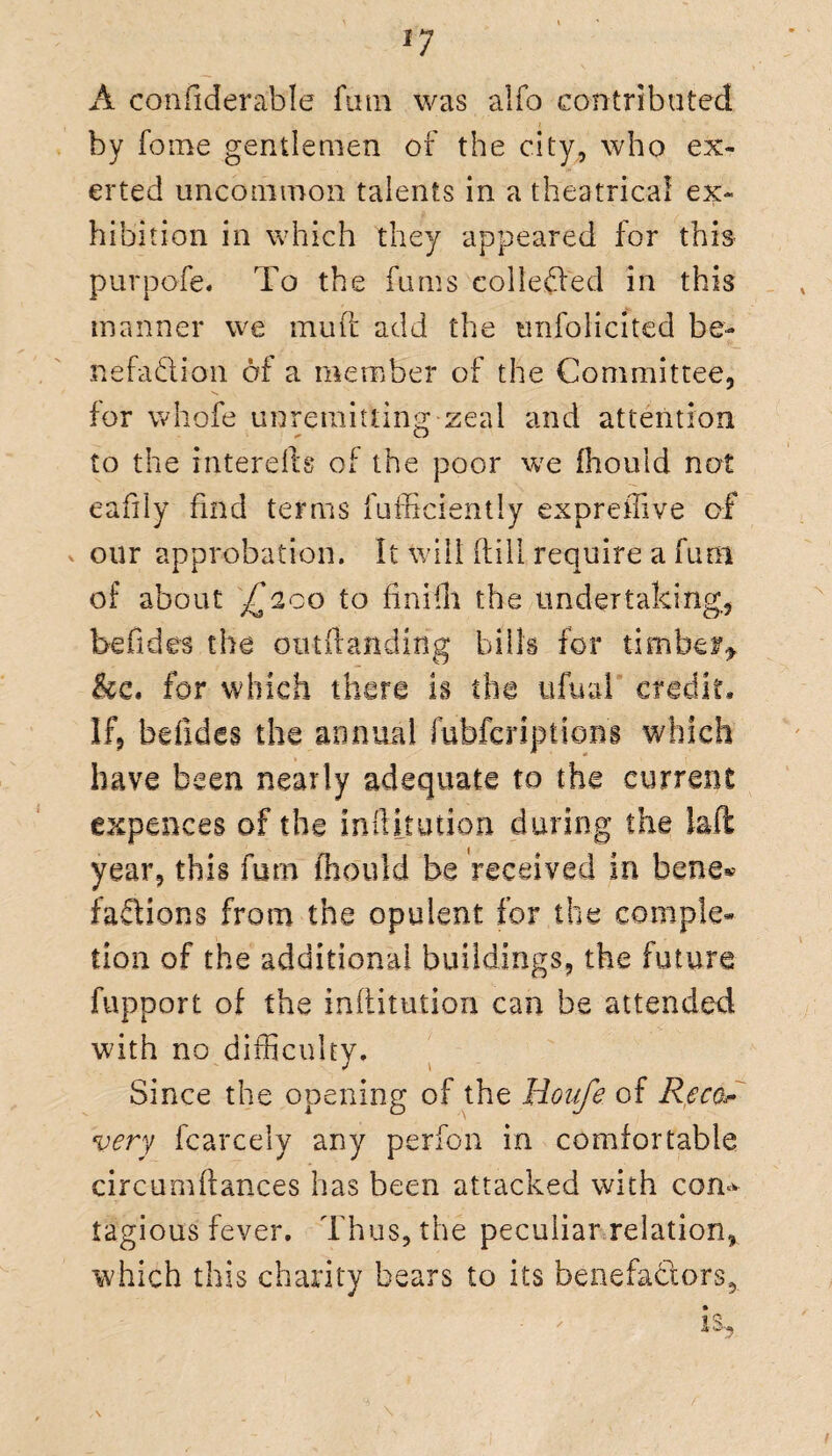 A coniiderable fum was alfo contributed by fome gentlemen of the city, who ex¬ erted uncommon talents in a theatrical ex¬ hibition in which they appeared for this purpofe. To the fums collected in this manner we muff add the unfolicited be¬ nefaction of a member of the Committee, for whofe unremitting zeal and attention to the interefts of the poor we fhould not eafily find terms fufficiently expreffive of our approbation, ft will (till require a fum of about £200 to finifh the undertaking,, be Tides the otitftanding bills for timber^ kc. for which there is the ufual credit* If, befidcs the annual fubferiptions which have been nearly adequate to the current expenses of the inftitution during the laft year, this fum fhould be received in bene* faCtion s from the opulent for the comple¬ tion of the additional buildings, the future fupport of the inflitution can be attended with no difficulty. Since the opening of the Houfe of Reco¬ very fcarcely any perfon in comfortable circumttances has been attacked with con^ tagious fever. Thus, the peculiar relation, which this charity bears to its benefactors.