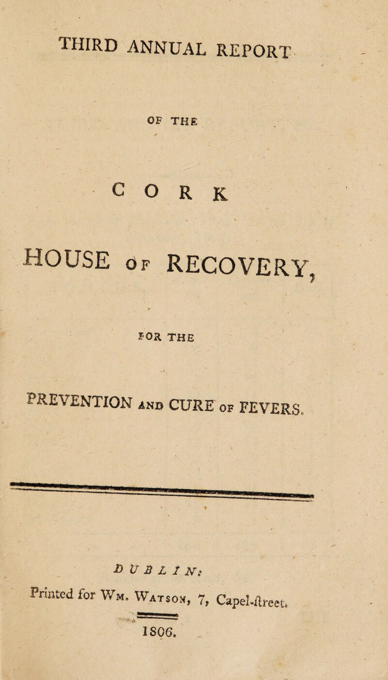 third annual report OF THE ✓ CORK HOUSE OF RECOVERY 7 FOR THE PREVENTION and CURE of FEVERS D U B L t Ni Printed for Wm. Watson, 7, Capel-ftreet* 1SG6.