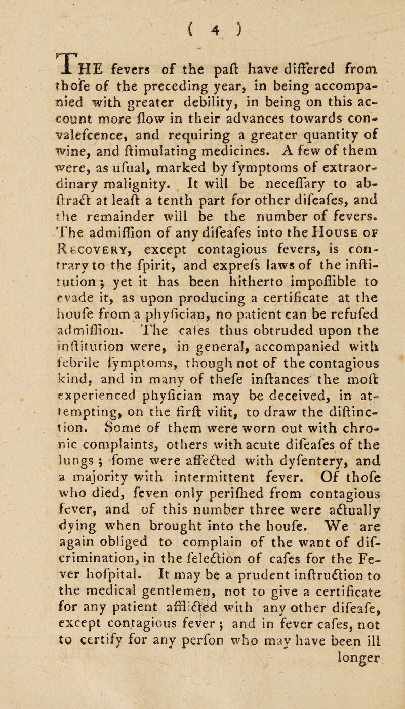JL HE fevers of the pad have differed from thofe of the preceding year, in being accompa¬ nied with greater debility, in being on this ac¬ count more flow in their advances towards con¬ valescence, and requiring a greater quantity of wine, and Simulating medicines. A few of them were, as ufual, marked by Symptoms of extraor¬ dinary malignity. It will be neceflary to ab- ftract at leaft a tenth part for other difeafes, and the remainder will be the number of fevers. The admiflion of any difeafes into the House of Recovery, except contagious fevers, is con¬ trary to the Spirit, and exprefs laws of the infti- tution ; yet it has been hitherto impoflible to evade it, as upon producing a certificate at the lioufe from a phyfleian, no patient can be refufed admiflion. The caies thus obtruded upon the inffitution were, in general, accompanied with febrile Symptoms, though not of the contagious kind, and in many of thefe inftances the mod experienced phyfician may be deceived, in at¬ tempting, on the firft viiit, to draw the diftinc- tion. Some of them were worn out with chro¬ nic complaints, others with acute difeafes of the lungs ; Some were affected with dyfentery, and a majority with intermittent fever. Of thofe who died, Seven only perifhed from contagious fever, and of this number three were a&ually dying when brought into the houfe. We are again obliged to complain of the want of dis¬ crimination, in the Selection of cafes for the Fe¬ ver hofpital. It may be a prudent inftriuftion to the medical gentlemen, not to give a certificate for any patient affl;<5!ed with any other difeafe, except contagious fever ; and in fever cafes, not to certify for any perfon who may have been ill longer