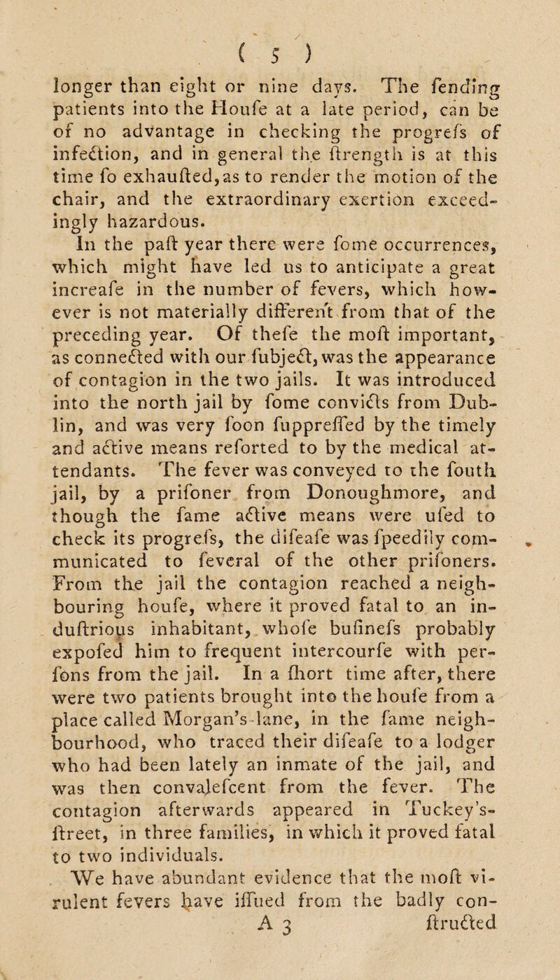 longer than eight or nine days. The fending patients into the Houfe at a late period, can be of no advantage in checking the progrefs of infection, and in general the ftrength is at this time fo exhaufted,as to render the motion of the chair, and the extraordinary exertion exceed¬ ingly hazardous. In the paft year there were fome occurrences, which might have led us to anticipate a great increafe in the number of fevers, which how¬ ever is not materially different from that of the preceding year. Of thefe the moff important, as connected with our fubje£f, was the appearance of contagion in the two jails. It was introduced into the north jail by fome convidls from Dub¬ lin, and was very foon fupprefled by the timely and active means reforted to by the medical at¬ tendants. The fever was conveyed to the foutii jail, by a prifoner from Donoughmore, and though the fame affive means were ufed to check its progrefs, the clifeafe was fpeedily com¬ municated to feveral of the other prifoners. From the jail the contagion reached a neigh¬ bouring houfe, where it proved fatal to an in- duftrious inhabitant, whole bufinefs probably expofed him to frequent intercourfe with per- fons from the jail. In a fhort time after, there were two patients brought into the houfe from a place called Morgan’s lane, in the fame neigh¬ bourhood, who traced their difeafe to a lodger who had been lately an inmate of the jail, and was then convajefcent from the fever. The contagion afterwards appeared in Tuckey’s- llreet, in three families, in which it proved fatal, to two individuals. We have abundant evidence that the moff vi¬ rulent fevers iiave iffued from the badly con- A 3 iff rude d