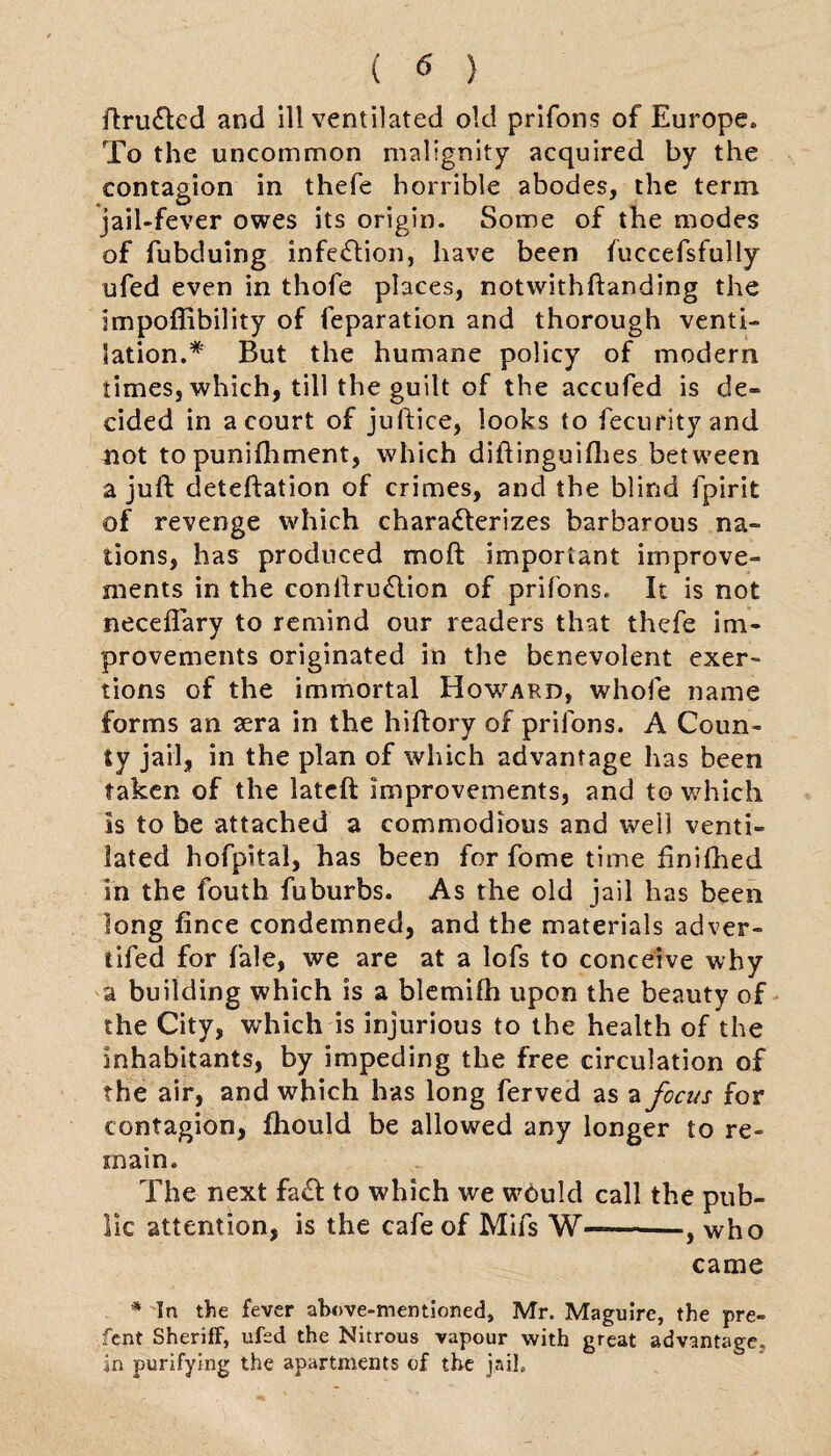 ftru&ed and ill ventilated old prifons of Europe, To the uncommon malignity acquired by the contagion in thefe horrible abodes, the term jail-fever owes its origin. Some of the modes of fubduing infection, have been fuccefsfully ufed even in thofe places, notwithftanding the impoflibility of feparation and thorough venti¬ lation.* But the humane policy of modern times, which, till the guilt of the accufed is de¬ cided in a court of juftice, looks to fecurityand not to punifhment, which diftinguifhes between a juft deteftation of crimes, and the blind fpirit of revenge which characterizes barbarous na¬ tions, has produced moft important improve¬ ments in the conlfru&ion of prifons. It is not neceflary to remind our readers that thefe im¬ provements originated in the benevolent exer¬ tions of the immortal Howard, whole name forms an aera in the hiftory of prifons. A Coun¬ ty jail, in the plan of which advantage has been taken of the latcft improvements, and to which is to be attached a commodious and well venti¬ lated hofpital, has been for fome time ftniftied in the fouth fuburbs. As the old jail has been long fince condemned, and the materials adver- tifed for fale, we are at a lofs to conceive why a building which is a blemifti upon the beauty of the City, which is injurious to the health of the inhabitants, by impeding the free circulation of the air, and which has long ferved as a focus for contagion, fhould be allowed any longer to re¬ main. The next faCt to which we would call the pub¬ lic attention, is the cafe of Mifs W——-, who came * In the fever above-mentioned, Mr. Maguire, the pre- fcnt Sheriff, ufed the Nitrous vapour with great advantage, in purifying the apartments of the jail.