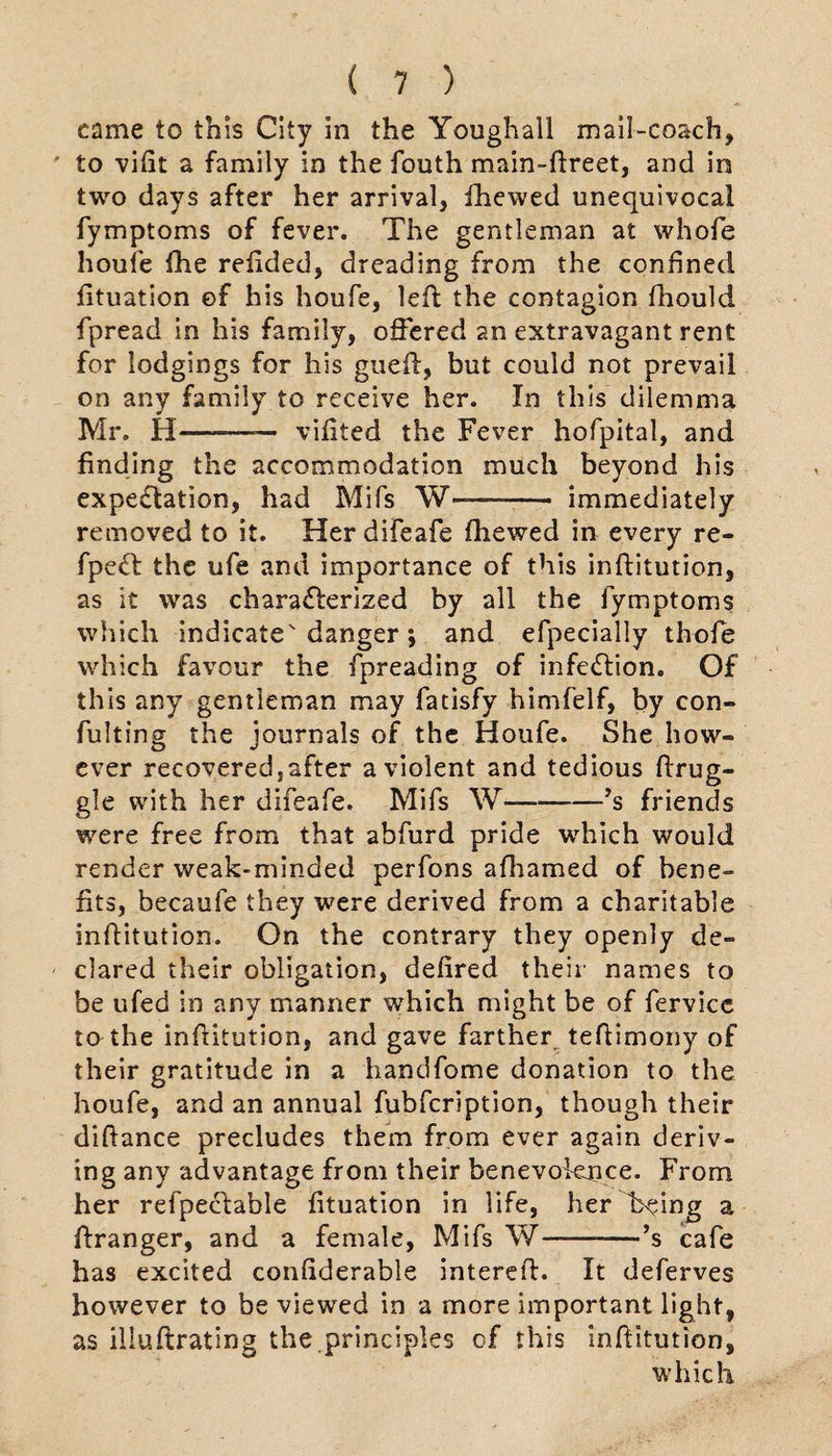 came to this City in the Youghall mail-coach, to vifit a family in the fouth main-dreet, and in two days after her arrival, fhewed unequivocal fymptoms of fever. The gentleman at whofe houfe die redded, dreading from the confined fituation of his houfe, led the contagion fhould fpread in his family, offered an extravagant rent for lodgings for his gued, but could not prevail on any family to receive her. In this dilemma Mr. H—— vifited the Fever hofpital, and finding the accommodation much beyond his expectation, had Mifs W—-- immediately removed to it. Her difeafe fhewed in every re- fpe<d the ufe and importance of this inditution, as it was characterized by all the fymptoms which indicate danger; and efpecially thofe which favour the fpreading of infection. Of this any gentleman may fatisfy himfelf, by con- fulting the journals of the Houfe. She how¬ ever recovered,after a violent and tedious drug¬ gie with her difeafe. Mifs W———’s friends were free from that abfurd pride which would render weak-minded perfons afhamed of bene¬ fits, becaufe they were derived from a charitable inditution. On the contrary they openly de¬ clared their obligation, defired their names to be ufed in any manner which might be of fervice to the inftitution, and gave farther tedimony of their gratitude in a handfome donation to the houfe, and an annual fubfcription, though their diftance precludes them from ever again deriv¬ ing any advantage from their benevolence. From her refpeclable fituation in life, her being a dranger, and a female, Mifs W-’s cafe has excited considerable intered. It deferves however to be viewed in a more important light, as iliudrating the.principles of this inftitution, which