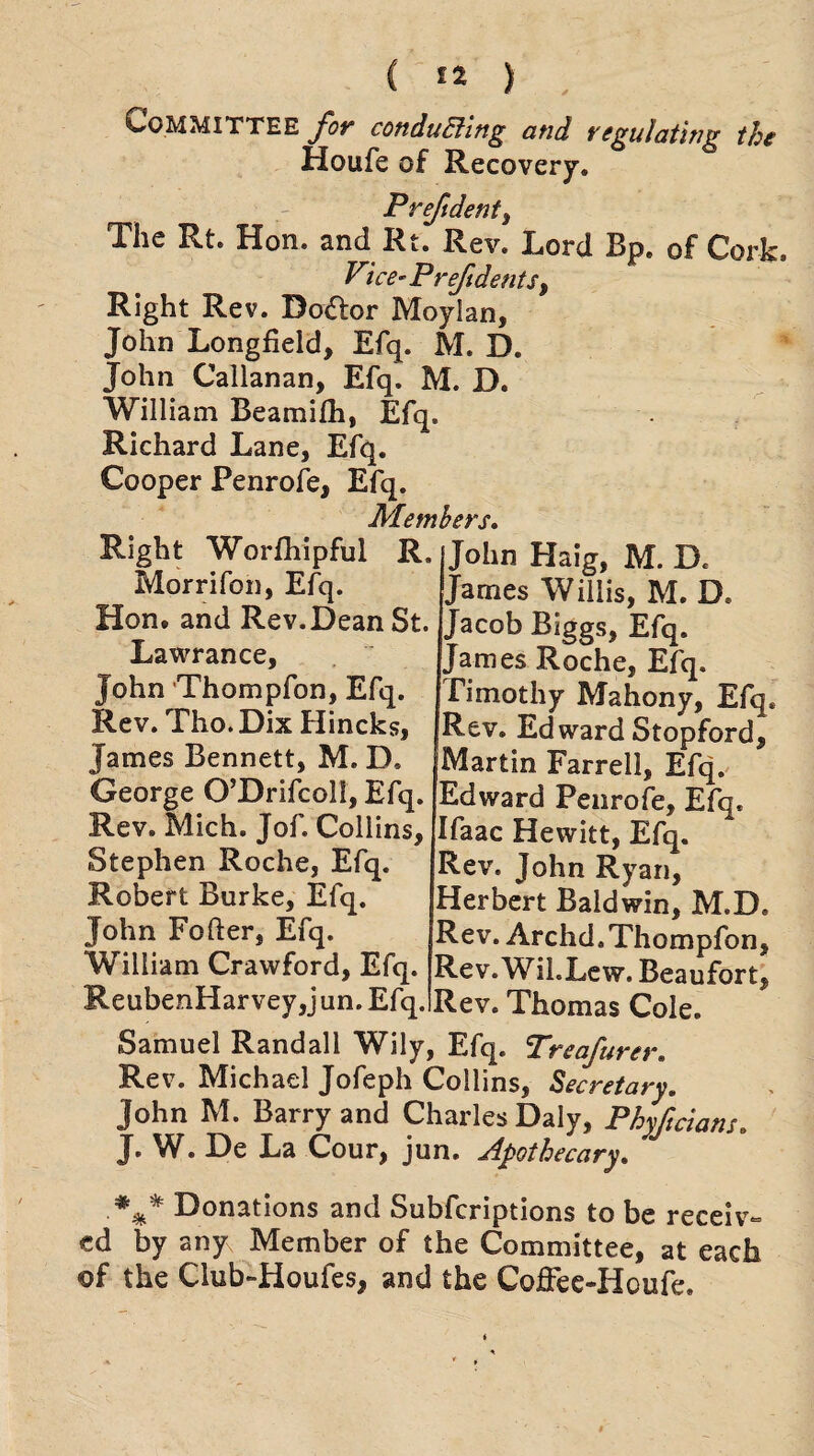 Committee for conducting and regulating the Houfe of Recovery. Prefdent3 The Rt. Hon. and Rt. Rev. Lord Bp. of Cork. Vice- P reft dents, Right Rev. Do&or Moylan, John Longfield, Efq. M. D. John Callanan, Efq. M. D. William Beamifh, Efq. Richard Lane, Efq. Cooper Penrofe, Efq. Members. Right Worfhipful R. John Haig, M. D, Morrifon, Efq. James Willis, M. D. Hon. and Rev.Dean St. Lawrance, John Thompfon, Efq. Rev. Tho.Dix Hincks, James Bennett, M. D, George O’Drifcoll, Efq. Rev. Mich. Jof. Collins, Stephen Roche, Efq. Robert Burke, Efq. John Fofter, Efq. William Crawford, Efq.___ „. ^au ReubenHarvey,jun.Efq.iRev. Thomas Cole. Samuel Randall Wily, Efq. Treafurer. Rev. Michael Jofeph Collins, Secretary. John M. Barry and Charles Daly, Phyftcians. J. W. De La Cour, jun. Apothecary. .*** Donations and Subfcriptions to be receiv¬ ed by any Member of the Committee, at each of the Club-Houfes, and the CofFee«Houfe. Jacob Biggs, Efq. James Roche, Efq. Timothy Mahony, Efq. Rev. Edward Stopford, Martin Farrell, Efq. Edward Penrofe, Efq. Ifaac Hewitt, Efq. Rev. John Ryan, Herbert Baldwin, M.D. Rev. Archd, Thompfon, Rev.Wil.Lew. Beaufort,