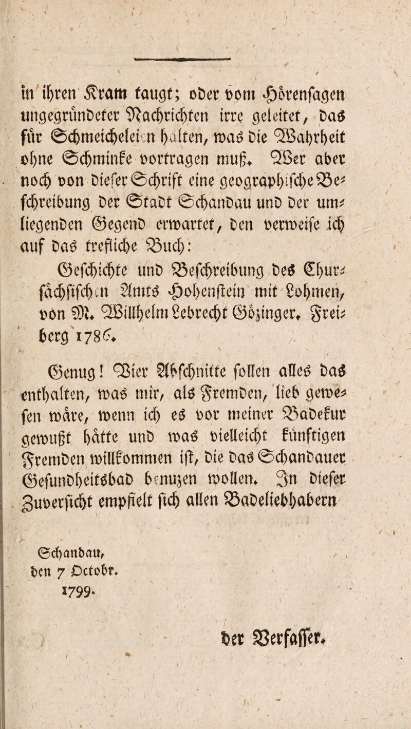 \ / I ♦ in üjren $ tarn taugt; oDerbom •öorenfagcn ungegrünDefer SRadmdjten irre geleitet, Dab für ©djmeidielci cn galten, »ab Die <2Babrl)eif ©Ijne ©djminfe oorfragen mufj* ßlBer aber nod) »on Diefer ©d)rift eine geograpl)ifd)e33e« fd)retbung Der ©taDt ©djanDau unD Der um# liegenDen ©egenD erwartet, Den bermeife id) auf Dab frefüd)e $8ud): ©efdjtdjte unD 53efd)reibungbeb £l)ur# fdcf)ftfd)-n Slmtb >£)ol)enfiein mit £ol)men, bon 9)u <2BiIlf)elm Sebrec^C ©ojtnger, grei# berg 178'?. j*. m , V ©enug! fBicr Sll'fdjnitte fallen afleb Dab enthalten, »ab mir, alb $remDen, lieb gerne# fen »are, wenn id) eb bor meiner Q5aDefur gewußt fjatfe unD »ab biettetcf>t fünftigen $remDen »illfomnten ift, Die Dab ©cßanDauer ©efunDl>eitbbaD bfnujen möllern 3n Diefer guberfidjt empjielt ftd) allen $8aDeliebl)abern %. ■ ,v ’ ' ■- - v > - ©cfyanbau, ben 7 Octobf. 1799* || % . v - . * / j I. * * - ' • ' - > • • rt . i ' / \ ' bet SSetfaffet.