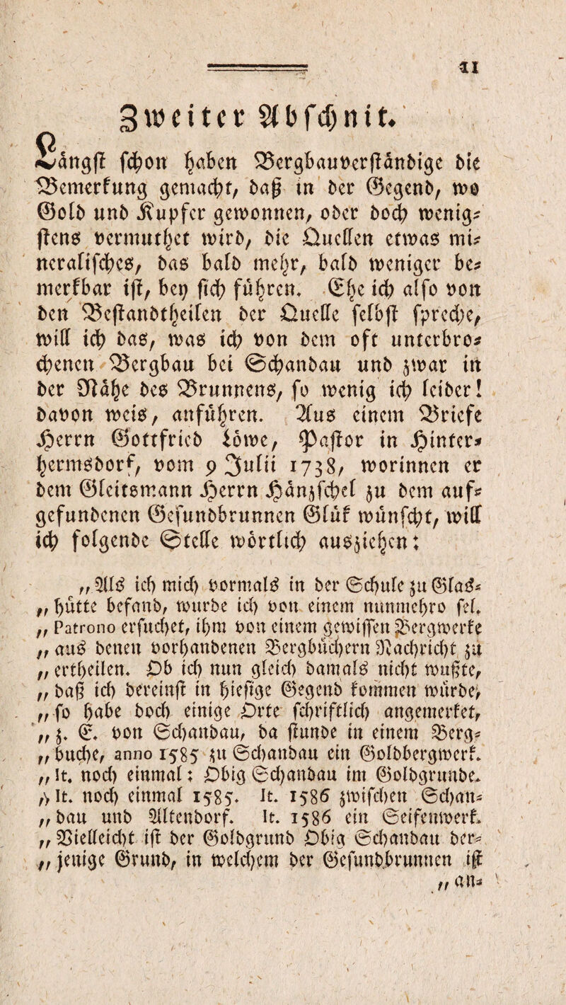 3 u> e i t c t bfcf)n11, Sätigfl fcjjon l'mbett SScrgbauttcrffaniuge bic 5Benterfung gentad;f/ baß in ber ©egenb, wo ©olb unb Tupfer gewonnen, ober bod; wenige ftens fcermutfjet wirb, bie Quellen etwas mi* nerafifdKS, bas halb mef;r, balb weniger be* merfbar tß, bei; fid> führen, ©l;e id; affo oott ben 35eßanbtf;>eifen ber Quelle felbß fpred;e, will id; bas, was id; non bem oft unterbro* ebenen Bergbau bet ©ebanbau unb 5war in ber STJa^e bes Brunnens, fo wenig id; leiber! baoon weis, anfiU;ren. 3(us einem Briefe 4perrn ©ottfricb iowe, ^afior in hinter# bermsborf, nom p 3ulii 1738/ worinnen er bem ©leitsmann $errn JjbänjfdKl $u bem auf* gefunbenen ©efunbbrunnen ©lur wünfd;f, will icb folgenbe ©tede wortltd; ausjieljcn: „5US icbmtcb bormalS in ber ©d)ttle ju ©faS* „ butte befaub, würbe id) oott einem nttnmebro feL ff Patrono erfucfyet, if>m t>on einem gewiffen J&ergwerfe tf auS benen fcor&anbenen 25ergbud)ern 9}äd;rid)t ja ft ertl;eilen* Ob td) nun gleid) bamalS nid)t wußte, ff baß icb bereinß in bieftge ©egenb fomraen würbe) ,, fo habe bod) einige Orte fcfyriftlid) ungenierter, © bon 0d)anbau, ba ßunbe in einem £$erg* ff bud)e, anno 1585 $it ©d)attbau ein ©olbbergwerf. ,, it. nod) einmal; Obig ©djanbau im ©olbgrunbe» ,y it. nod) einmal 1585. it. 1586 jwifd)en ©d)an* „bau unb 5lltenborf. it. 1586 ein ©eifenwerf, ff 35ielleid)t iß ber ©olbgrunb Obig ©d)aubatt ber* t, jenige ©runb, in weld)em ber ©efunbbrunnen iß ff 1