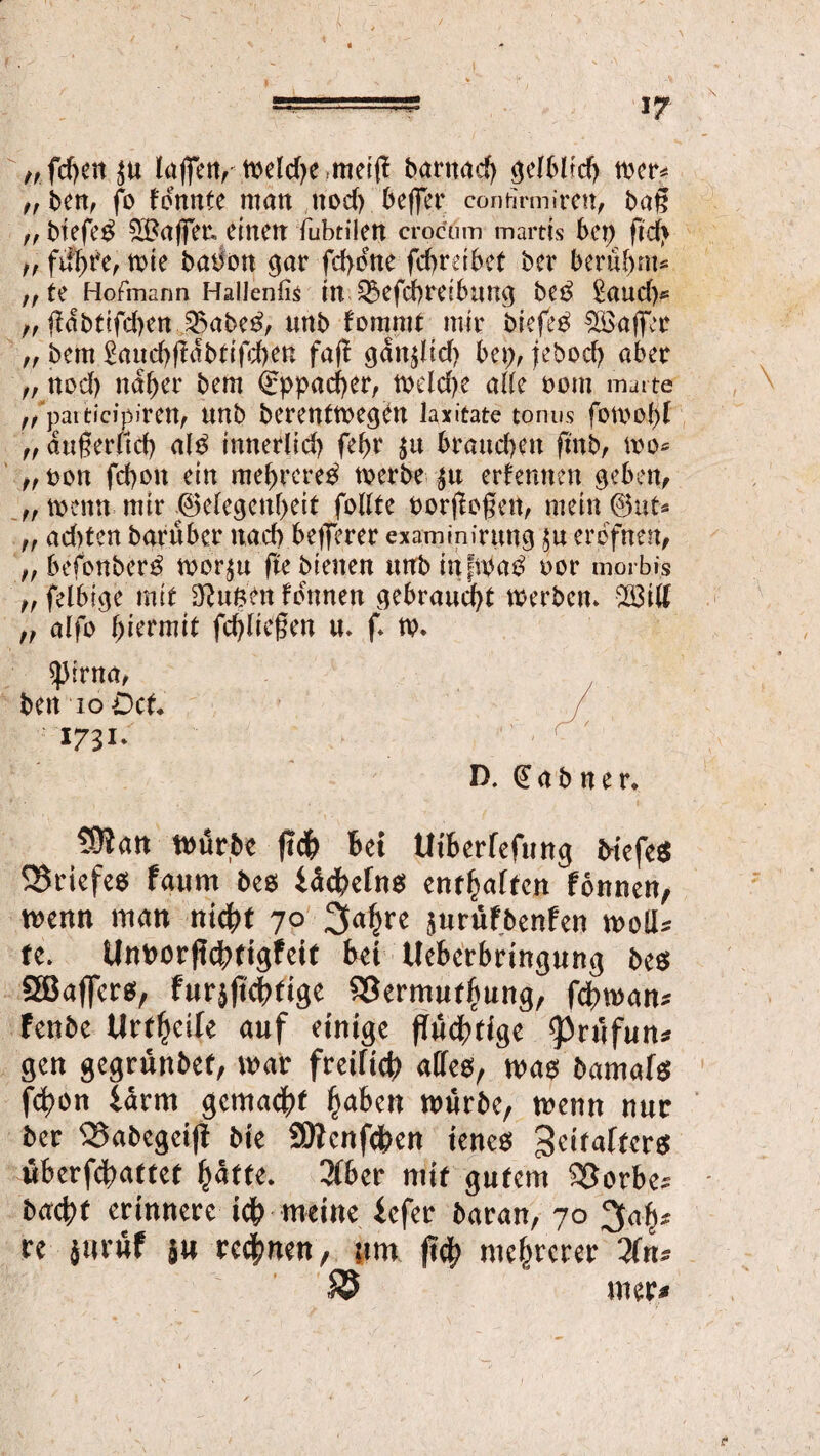 „ fcfyen laflTett^ tt^eld>e mei(i bantad) gelblich wer* ,, ben, fo konnte man nod) beffcr contirmiren, bag ff biefeß taflet, einen fubtilen crocöm martts bet) ftd* f, führe, me babon gar fd>cne fdtrdbef ber berühmt ,f te Hofmann Hallenfis tn 53efcf>ret6un9 beb £aud)* „ fldbttfc()ert j$abeß, unb fommf mir biefeß ^üöaffec ,, bem £and)fldbdfd)en faf! gdit$lid) be\), jebod) aber „ nod) naher bem €ppad)er, welche ade oom mat te ,/patticipiren, unb berenfwegett laxitate tonus fomopf t, dtigerltd) alb imterlid) fel>r $tt brand)en finb, wo* 0 Don fepon ein mebrereb werbe $u ernennen geben, ,, wenn mir ©elegcnpeit foltte oorflogett, mein ©nt* ff ad)ten baruber nad) befferer examinirung $u erofnen, j, befonberb wor$u fte bienen unbinfwab oor morbi.s „felbige mit 3Rnden formen gebraust werben. $3ilf ff alfo hiermit fd)lief?en u. f* w. $irna, beit io Dct. 1731* D. (Eabner. ?0?an würbe ftcf> bei tltberfefung Mefeß ©riefe* faum bes iücbefn* enthalten fonnen, wenn man nicht 70 3a^re $urüfbenfen woll* fe. Unt>orfId[>figfeit bet Ueberbringung beß 2Bafferß, furjftcbfige ©ermufbung, febwan* fenbe Urteile auf einige flüchtige 33rüfun* gen gegrünbef, war fretficb <*tfeß, waß bamafß fd)on iarm gemacht traben würbe, wenn nur ber ©abegeifl bie SDIenfcben ieneß ^eirafterß überfebattet baffe. 3f6er mit gutem ©orbes bacbf erinnere ich meine iefer baran, 70 3ah* re jurüf }« regnen, ?tm fleh mehrerer 2fn* © mer*