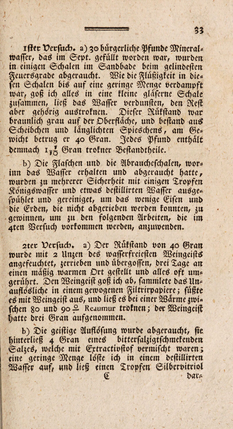 1 iftec Vctfad). a) 30 bürgerliche $funbe Mineral« mager, bab im Sept gefüllt morben mar, murbett in einigen (Schalen im (Sanbbabe beim gelinbegen geuerbgrabe abgeraucht 28ie bie gingigfeit in bie* fett (Schalen bib auf eine geringe $?enge oerbampft mar, gog ich atteb in eine fleine glaferne (Schale Sttfammen, lieg bab £öager oerbungen, ben EKeg aber gehörig aubtrofnen* tiefer Sfitifganb mar bräunlich grau au£ ber £)bergdd)e, nnb beganb au$ (Scheibchen nnb langlichten (Spiebchenb, am ©e* micf)t betrug er 40 ©ran» 2febeb 'pfunb enthalt bemnach i?J ©ran trofner £5eganbtheile. b) Xbie glafdjen nnb bie $lbraud)efchafen, mor* tun bab ^Baffer erhalten nnb abgerancht hatte, mürben $u mehrerer Sicherheit mit einigen tropfen 5?brtigbmager nnb etmab begillirten ££ager aubge* fpuhlet nnb gereiniget, um bab menige ©ifen nnb bie (Erben, bie nicht abgerieben merben fomtten, $u geminnen, um $u ben folgenben Arbeiten, bie im 4ten SSerfuch oorfommen merben, an$umenben* 2ter t>erfudn a) Der Sftufganb bon 40 ©ran mürbe mit 2 Un^en beb magTerfreiegen 933eingeigb angefenchtet, verrieben unb ubergogen, brei Sage an einen magig .»armen Ort gegellt nnb alleb oft um* gerührt Den $3eingeig gog ich ab, fammlefe bab Un* angebliche in einem gemogenen giltrirpapiere j fugte eb mit SBeingeig anb, nnb lieg eb bei einer 2öarme $mi* fd)en 80 nnb 90-2. Reaumur trbfnen; ber 2Beingeig \)atte brei ©ran dnfgenommen. b) Die geigige 5lngbfnng mürbe abgerancht, ge hinterlieg 4 ©ran etneb bitferfaljigtfchmefenben Sal^eb, meldje mit ©ptractiogof oermifdjt maren; eine geringe 0ftenge löge ich fo einen? begillirten ^Baffer auf, unb lieg einen Stopfen ©ilberoitriol . , (E • bav>