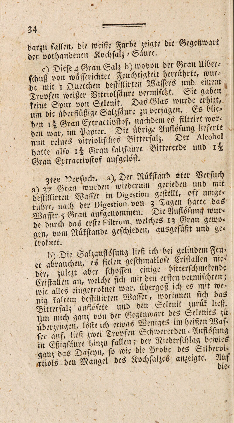 bann fallen, btc weife gart« |et^tc bie ©egenwart' $)£t‘ t)Ol4l)CUtbCH^lt .SvOCfyfrtlj s ^>dUt‘C* c') Siefe 4. ©ran @a 1$ b) wopon ber ©ran Uiber* ftbuß pon wdffericfftet geud)tigfett l)crrul)ttc, wur* J?1utTüaeUeu bewirten «Baffer« «nb emem , 'ircofcn weißer SJitriolfaure »ermtfdjt. <5te gaben feine ©nur «an ©elenit. Sad ©(ad würbe erf)tj , um bie übergiigige ©aljfau« ju»erjagen. Cd Mit* Vn xt @ran «jetraettoliof, na*bemedpmtwet* L „*im suapier. Sie übrige Ütufio'fung lieferte ?u« relwö PitdolifdKd -®itterf«t|. Ser Alcohol jjatte alfo ii ©ran faljfaure S&ittererbe unb 15 ©tan ©ytractibgof aufgeloft. otcr Hecftt*. a). Ser SRÄfffonft ater ®etfu<* ab n ©ran würben wieberum geneben unb rm£ trftillirten SBaffet in Digestion gegellt, oft umgc* Hb t na* ber Digestion bon 3 Sagenhafte bad Pafpr -t ©ran aufgenommen. Sie 5luffofun<f wur* beMird) bad er(ieFiltrum. weldjed 13 ©ran gewo* %nt oom SRfitflanbe gefepben, audgefugt unb ge* trofaet. H Sie ©alsauflofung lieg i* bei gelinbemgeu* et abtaueben, cd fielen gejtymaflofe friMlen me* julnt aber fd)offen einige bttferfcfymeienbe ' Irigattcn an, wcldje fiel, mit ben etgen permgtm;. wie alled eingetrofnet war, ubergon tu) co m t we- nia (altem befiilfirfen SBaffcr, wormnen ft* bad SSirtcrfalt auflofete unb ben ©elend juntf lieg. Um rn.id) aatu Pbn ber ©egenwart bed enemH ju. fibersengen, löge ich etwad ©entged tm feigen ©af* t ÄÄ & fallen; bet 3}ieberfd)lag bewied «anfbad SaÄn, fo wie bie »tobe bed. ©überm* atiold ben SRattgcl bed $od)faljed anjetgte. dttf