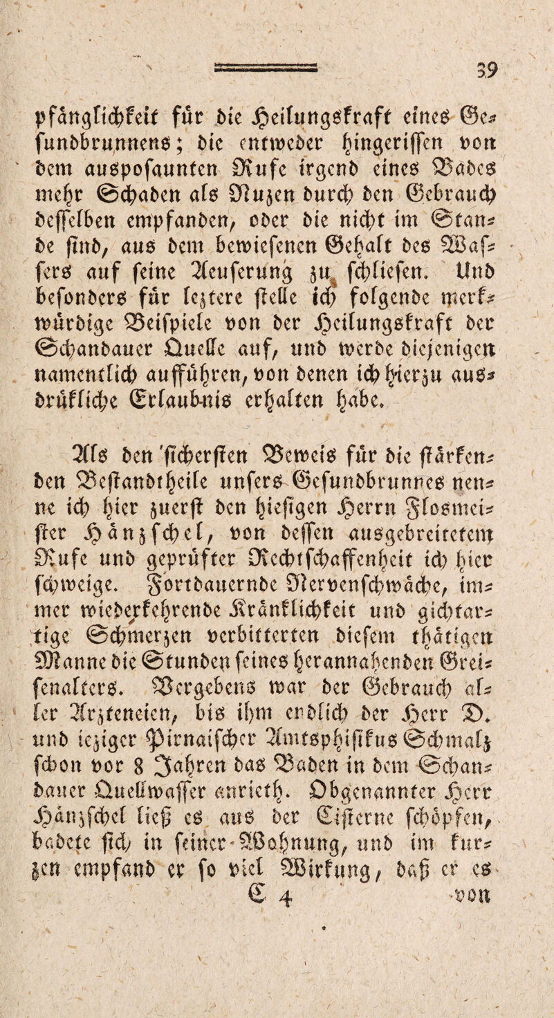 pfan^rtc^feit für bte Jpeifungsfraft etne$ ®e* funbbrunnens; bie entweder ^ingertffen non bem auspofaunfen Siufe itgcnb eines SSabcs inel^r ©fabelt als Siujen burd) ben Schraub beffefben empfanben, ober bie nicht im ©tan* be (mb, aus bem betniefenen ©c^aft bes 2Bafs fers auf feine 2(euferung gu% febHefem Unb befonbers für festere fletfe idj fotgenbe merfs tnürbige QSeifpiete non ber Jbeitungsfraft ber ©ebanbauer Üueße auf, unb tnerbe biejentgejt namentlich aufführen, non benen ich hierzu aus* brufUebe (Erfaub-nis erbaten habe, 2ffö ben 'ftdperffen 55emeiS für bie jldtfens ben 3Bej?anbthdfe unfern ©efunbbrunnes nen* ne id) (}icr guerft ben ^iefTgen Jperrn gfosmet* fkr £an$fcbet/ non helfen ausgebreitefem Stufe unb geprüfter Diccbtfcbajfenheit td> fucr fdnneige, gortbauernbe Slernenfcbtnacbe, tms mer tnieberfe^renbe itrdnftic^feit unb gtebfars tige ©cbmerjen nerbitterten biefem t^dtigett 931 au ne bie ©funbep feines h^annaknben ©reis fenafters, Vergebens mar ber ©ebraueb afs Uv 3(rgfenetcn, bis if)m erblich ber Jjjerr £), unb (ewiger ^irnatfdbcr 2(nu$phijlfu$©cbmafj febon nor 8 3a^elt btö 33aben in bem ©eban* bauer öuelftnafler anrieth* Dbgenannter J^crr Jjdujfcbct tief? cs aus ber (Eiserne febopfen, fcabete ftd; in feiner-Sßobnung, unb im für* gen empfanb er fo ntcl SBirfung, baf? er cs € 4 ^nou