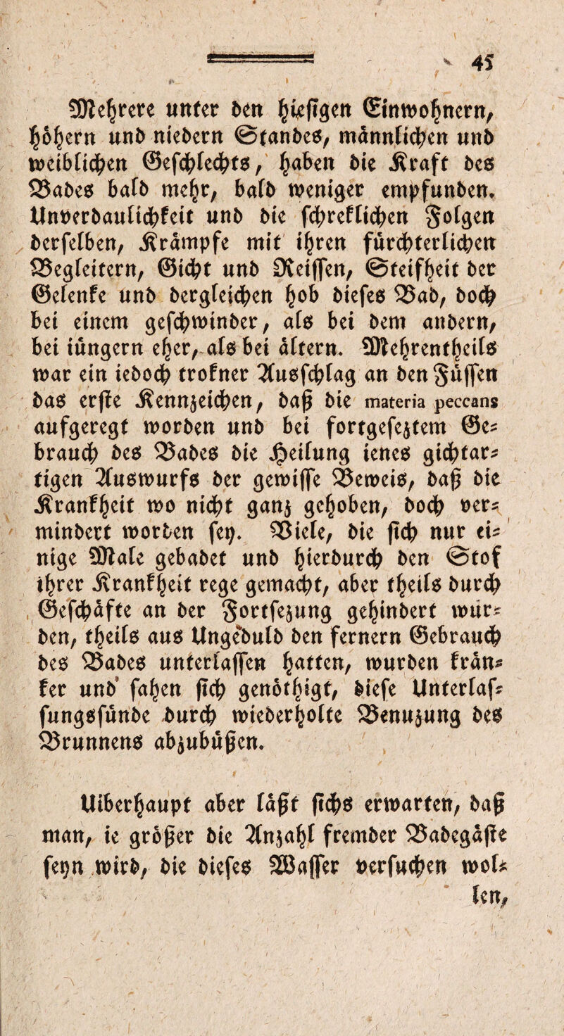 Mehrere unter den |ie(Tgen (Einwohnern, hohem und niedern ©fandes, männlichen und weiblichen ©efchlechts, ^abett die Äraft des 35ades bafd mehr, bafd weniger empfunden* Unrerdaulidhfeit und die fchreftichen folgen derfelben, j?rämpfe mit ihren fürchterlichen SSegleifern, ©tcht und Oteijfen, ©teifheit der ©elenfe und bergteidhen h°& biefes 95ud, doch bei einem geschwinder, als bei dem andern, bei iungern eher, als bei altern. SDtehrenfhcils war ein ieboch trofner 2fusfchlag an den puffen das erffe .Kennzeichen, daß die materia peccans aufgeregt worden und bei fortgefejtem @e? brauch des QSades die Teilung ienes gichtar? figen 3luswurfs der gewifle beweis, daß die Äranfhcit wo nicht ganz gehoben, doch rer? mindert worden feij. 23iele, die ßch nur ei? nige 9Hale gebadet und hierdurch den ©tof ihrer .Kranfheit rege gemacht, aber fheils durch ©efdhafte an der Sortfejung gehindert wur? den, fheils aus Ungeduld den fernem ©ebrauch des 25ades unterlaßen fyatttn, wurden fran? fer und' fahen ßch gettot^igt, diefe Unterlaf? fungsfunde *urch wiederholte 25enu$ung des Brunnens abzubüßen. Uiberhaupf aber laßt ßchs erwarten, daß man, ie großer die Anzahl fremder 35abegäße fet>n wird, die diefes SBaffer uerfuchen mU len,