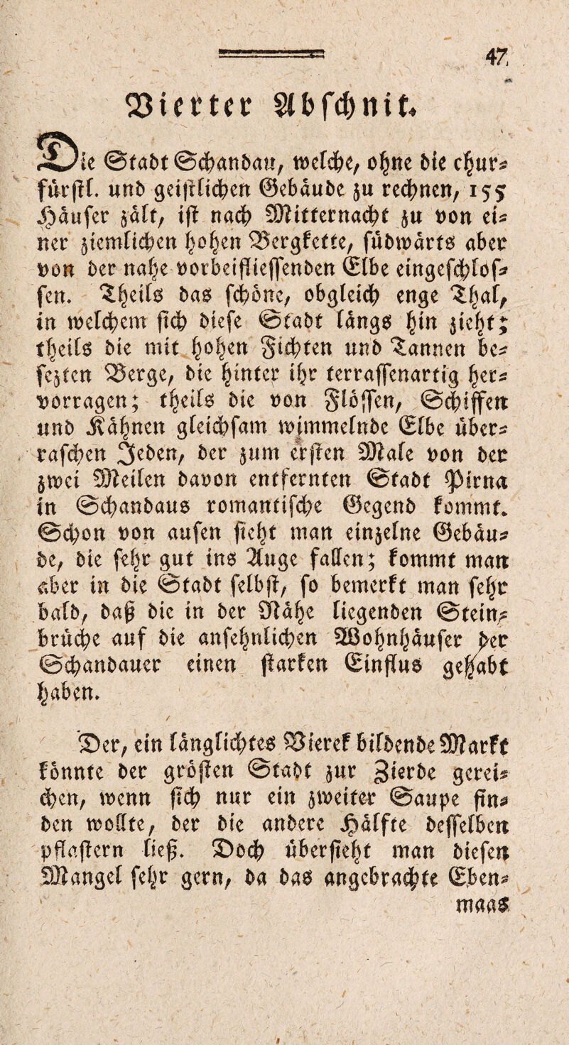 Vierter ^Oie @fabt@d>anbau, welche, o§ne bie c^nr* fürjH. mb geijrUcben ©ebdube ju regnen, 155 Raufer $aft, ij? nadb SOtitfernacbt ju t)on et* ner 5iem[tcben |o^en 2$ergfette, fubwdrts aber i>on ber nafje tmrbeiftieffenben ©Ibe eingefebtöf* fern bas febone, obgleich enge ?l)af, in welchem jub biefe ©tabt längs fun ^ie^t j tljeils bte mit §o§m Sitten mb bannen be* feeren $8erge, tue hinter i^r terraffenartig f^cc^ Vortagen; tfylU bk von Stoffen, ©ebiffett unb Jv ahnen gteiebfam m|mmefnbe ©fbe über* trafcben 3eben, ber $um elften SDtafe t>on ben $wei 9)iei(en baoon entfernten ©tabt *pirna in @d?anbaus romantifebe ©egenb fommt* ©cbon t)on aufen fie^t man einzelne ©ebdu* be, bte fehr gut ins 2luge faden; fommt man aber in bie ©tabt felbft, fo bemerft man fe§tr bafb, baß bie in ber £ftdhe liegenben ©fein? bruebe auf bie anfe^nUdjen SÖ3o|n§dufcr pet ©ebanbauer einen ftarfen ©influs gehabt haben» / '55er, ein fänglidhte« 58teref bifbenbeSÖlarfe fönnte 6er großen ©tabt jur ^ietbe geret* eben, wenn (ich nur ein } weiter ©aupe ftn* ben weilte, ber bie onbere Jpaffre beffelbett pflgjtern lief. S5ocb überfielt man biefett SBangel fel^r gern, ba bas angebrachte (Eben* maas