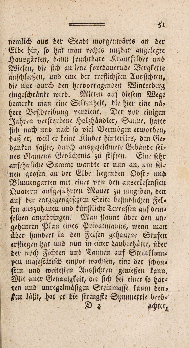 ttemftcp aus bet ©tabt motgcmudrfg an bet (Elbe §\n, fo §at man reefot^ nujbar angefegte jpausgdrten, bann fruchtbare Jvrautfefber unb SÖtefcn, bie jlcp an lene fortbauernbe Sergfette anfcpficfKn, unb eine bet treßicpflen 2fu6ftd;tcn, bie nur burd; ben |}en?orragenben 38mterbcrg cingcfcpranft wirb. SHttfen auf biefem SBege bemerft man eine ©efteftljett, bie fjier eine nd* ]§ere SSefcPreibung tterbienf. 2)er bot einigen: 3af}ten beworbene Äol^dräbter, ©anpe, ^atte ftdb naep unb nad) fo tuet Vermögen erwerben, baß er, weif er feine Jl'tnber §inferfieey ben ©e* banfen faßte, burd; au3ae$eicbnete ©cpdube ftU M8 Samens ©ebadpfniö $n flifren. (Eine fept anfe^nftd;e ©umme wanbte er nun an, um fei- nett grofen an ber (Efbe fiegenben unb ^Blumengarten mit einer non ben au0erfefen|len öuatecn aufgefuprten SJlaucr $u umgeben, ben auf ber entgegengefe^en ©eite bejmbltdpen §el* fen au6$uf)auen unb fün|Htct>c ^erraffen aufbein* felben anjubringen. Wlan (raunt über ben mu gebeuten <pian eines ^Privatmanns, wenn man nber punbert tu ben geffen gehauene ©rufen erfliegen pat unb nun in einer iauberpütte, über ber noep gierten unb bannen auf ©Cewflum# pen majcjtdrifcp empor wa cp fen, eine ber fepon# fkn unb weiteren 2lusfM;ren genießen fann. SHit einer ©enauigfeit, bie (lep bei einer fp bar* ten unb unregelmajtgen ©reinmaffe faum ben# fen lk$tf paf et bie ffrengjfe ©t;mwetrie bcob* £> * ^utt