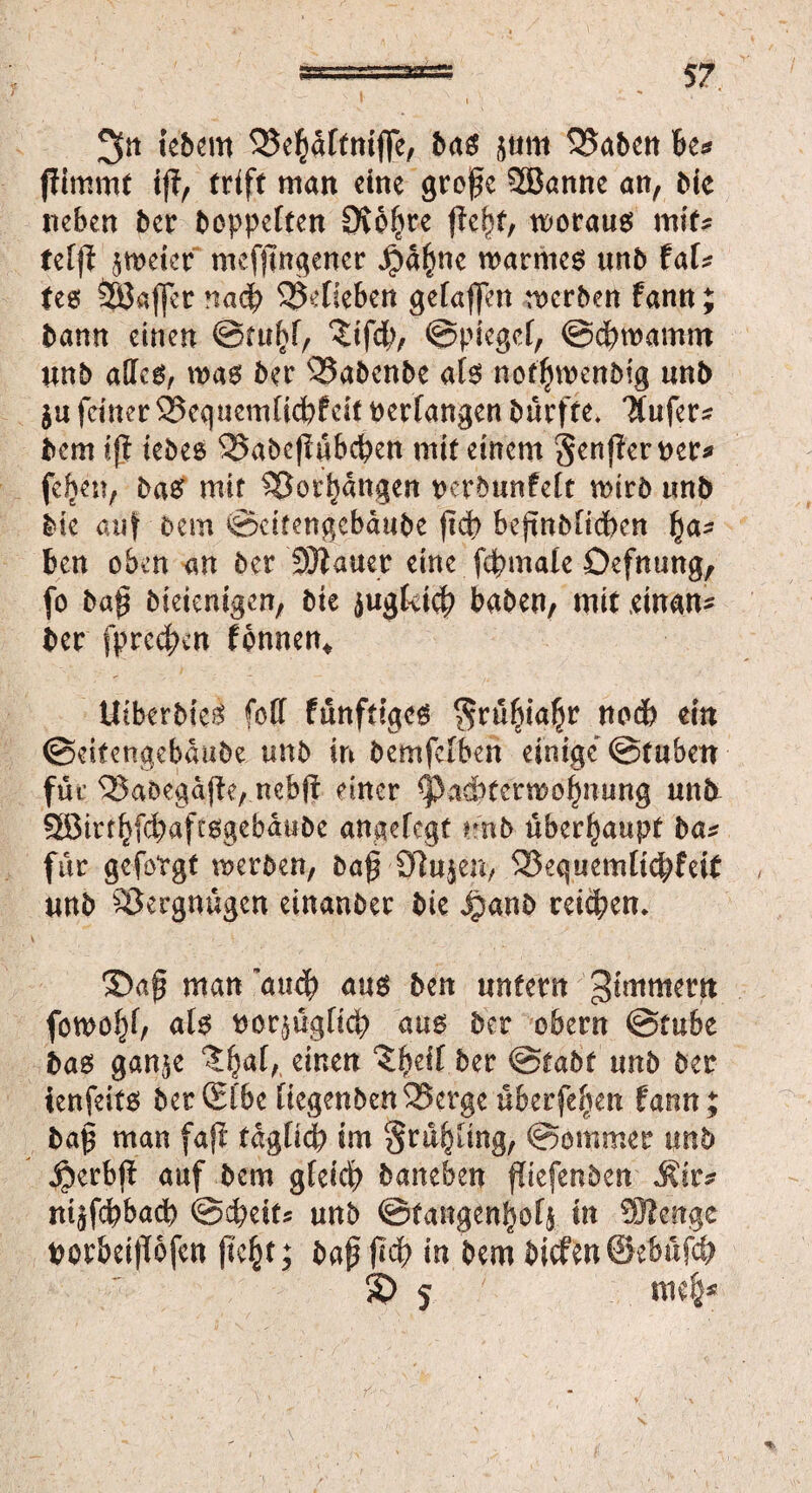 2fn iebem 33e$dftmfle, bas jum 53aben be* jfimmt iß, triff man eine große 2Banne an, bic neben ber hoppelten 9vo()re (lebt, woraus miU tefß zweier mefßngencr ^dfwc warmes unb taU tes Gaffer nach SMieben gefaffen werben fann; bann einen ©miß, ?tf#, ©piegef, @cf)wamm tmb alles, was ber ^Sabcnbe als notfjwenbig unb $u feiner55equemfid)feit verfangen burfte* 'Mufer^ bem iß iebes ^abeßubeßen mit einem Senßeruer* fefjen, bas mit ^or^angen tKtbunfeft wirb tmb bk auf bem ©cifengcbdube ßd) beßnbfidben f)a- ben oben an ber SDZauer eine f#mafe Öefnung, fo baß bieienigen, bte äugfci# haben, mit einan* ber fprcd^cn fonnen* UtberbteS (oft funftiges $rübiafjr nodb ein ©eitengebaube unb in bemfefben einige <Btnbm für <Baöegdße, nebß einer Cpacbfcrmoljntmg unb Sötrr^fd^aftsgebdubc angefegt unb überhaupt ba* für gefotgt werben, baß 0}u$en> 525eq«emltd^feit unb Vergnügen einanber bie 4?anb reifen, Daß man au# aus ben unfern gtmmetn fowoljf, afs twr^ügfi# aus ber obern ©tube bas gan$e ‘Jfjaf, einen ^eif ber ©tabt tmb ber ienfeits ber (Elbe üegenbcn25ergc überfein farm; baß man faß tdgfid? im grulißing, ©ommer unb 4?erbß auf bem gfei# baneben ßiefenben Ätr* nt^f#bacb ©cbeits unb ©fangen^ofi in ®enge uorbeißofen ßc£t; baß ßd> in bem bicfen®eMf$ £> 5 «K$*