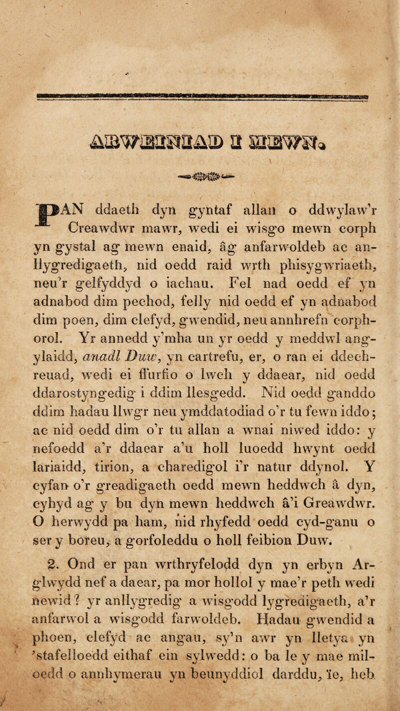 iiiBwaapîîiia) a aiawsîç, '!§~ŴAN ddaetli dyû g*yntaf allaii o ddwylaw’r Creawdwr mawr, wedi ei wisgo mewn corph yn gystal ag mewn enaid, äg anfarwoldeb ac aii- llygredigaeth^ nid oedd raid wrth phisygwriaeth, neu'r geifyddyd o iachau. Fel nad oedd ef yn adnabod dim pechod, feìiy nid oedd ef yn adnabod dim poeîîj dim ciefyd, gwendid^ neu annhrefn corph- oroi. Yr annedd y’mha un yr oedd y meddwd ang- ylaiddj anadl Duw, yn cartrefu, ei% o ran ei ddech- reuad, w^edi ei íluríio o iwch y ddaear, nid oedd ddarostyngedig' i ddim iiesgedd. Nid oedd ganddo ddim hadau iiwgr neu ymddatodiad o’r tu fewn iddo; ac nid oedd dim o’r tu aiian a wnai nlwed iddo: y nefoedd a’r ddaear a’u hoìi iuoedd hwynt oedd lariaidd, tirion;, a charedig^oi i’r natur ddynol. Y cyfan o’r greadigaeth oedd mewn heddwch â dyn, eyhyd ag y bu dyn mewn heddwch â’i Greawdwr. O herwydd pa ham, nid rhyfedd oedd cyd-ganu o ser y boreu, a gorfoieddu o holl feibion Duw. 2. Ond er pan wrthryfelodd dyn yn erbyn Ar- glwydd nef a daear, pa mor hollol y mae’r peth wedi ncwid? yr anllygredig a wisgodd Iygredigaeth, a’r anfarwml a wisgodd farwmldeb. Hadau gw^endid a phoen, ciefyd ae angau, sy’n aw^r yn Iletya yn Ntafeîioedd eithaf ein syiwedd: o ba ie y mae mil- oedd o annhymerau yn beiinyddiol darddu^ îe, heb