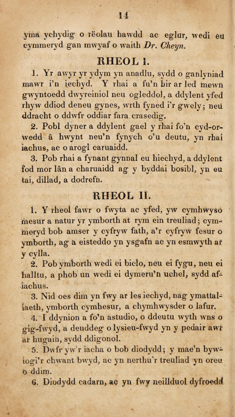 ymá ychydig* o rëolau hawdd ac eglur, wedi eu cymmeryd gan mwyaf o waith Dr, Cheyii. RHEOL 1. 1. Yr awyr yr ydym yn anadlu, sydd o ganlyniad mawr i^n iechyd. Y rhai a fn’n Lir ar led mewn gwyntoedd dwyreiniol neu ogleddol, a ddylent yfed rhyw ddiod deneu gynes, wrth fyned i’r gwelyj neü ddracht o ddwfr oddiar fara crasedig. 2. Pobl dyner a ddylent gael y rhai fo’n eyd-or- wedd â hwyìit neu’n fynych o’u deutu^ yn rhai îachus, ac o arogl caruáidd. 3. Pob rhai a fynant gynnal eu hiechyd, a ddylent fod mor lân a charuaidd ag y byddai bosibl, yn eu tai, dillad, a dodrefn. KHEOL lî. 1. Y rheol fawr o fwyta ac yfed, yw cymhwysó íhesur a natur yr ymborth at rym ein treuliad; cym- rneryd bob araser y cyfryw fath, a’r cyfryw fesur o ymborth, ag a eisteddo yn ysgafn ac yn esmwyth af ycylla. 2. Pob ymborth w^edi ei bicío, neu ei fygu, neu ei halltu, a phob un wedi ei dymeru’n ucheb sydd af- iachus. 3. Nid oes dim yn fwy ar les iechyd, nág ymattal- laeth, ymborth cymhesur, a chymhwysder o lafur. 4. I ddynion a fo’n astudio, o ddeutu wyth wns o gig-fw^d, a deuddeg o lysieu-fwyd yn y pedair awr ár hugaiti, sydd ddigonol. 5. Dwfr yw’r iacha o bob diodydd; y mae’n byw- iogi’r chw ant bw^yd, ac yn nerthu'r treuliad yn oreu 0 ddim. 6. Diodydd cadarn, ac yn fwy neillduol dyfroedd