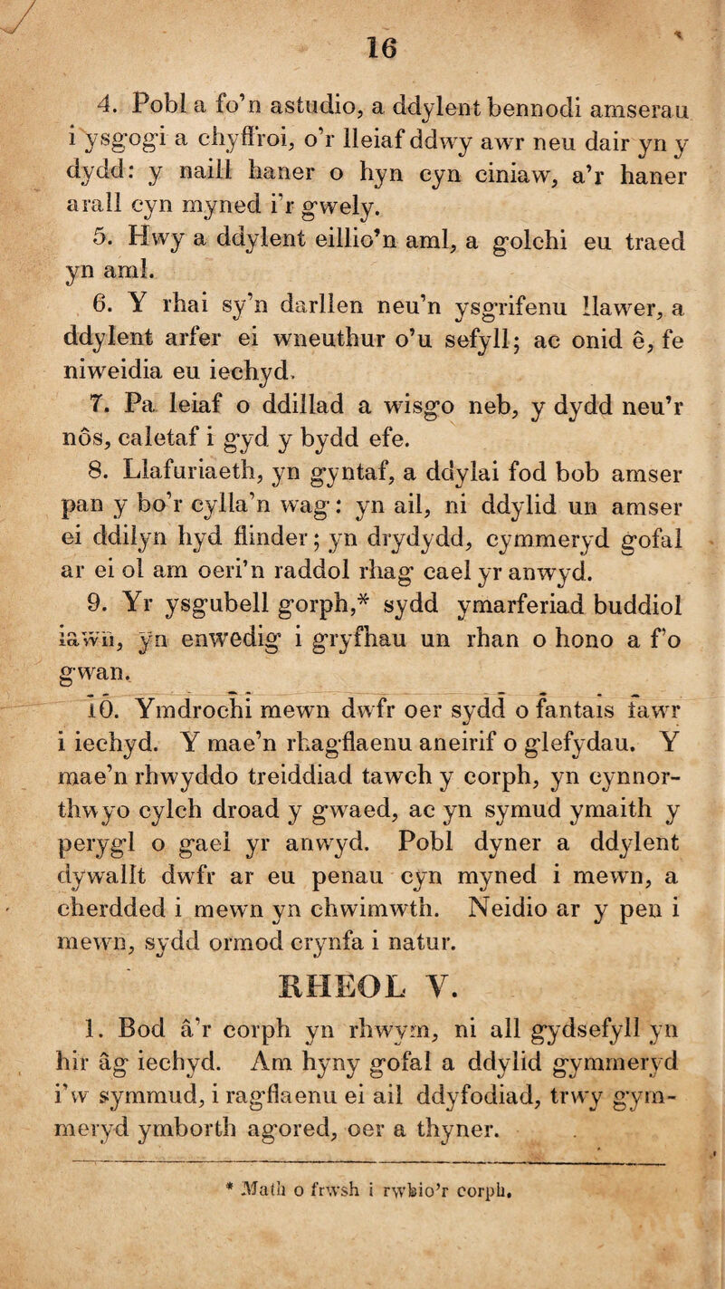 4. Pobl a fo’n astudio, a ddylent bennodi amserau i ysgog’i a chyflroi, o’r lleiaf ddwy awr neu dair yn y dydd: y naill haner o hyn cyn ciniaw, a’r haner arall cyn myned i’r gwely. 5. Hwy a ddylent eillio’n aml, a golchi eu traed yn aml. 6. Y rhai sy’n darlien neu’n ysgrifenu llawer, a ddylent arfer ei wneuthur o’u sefyll; ac onid ê, fe niweidia eu iechyd> 7. Pa leiaf o ddillad a wisgo neb, y dydd neu’r nôs, caletaf i gyd y bydd efe. 8. Llafuriaeth, yn gyntaf, a ddylai fod bob amser pan y bo’r cylla’n wag-: yn ail, ni ddylid un amser ei ddilyn hyd flinder; yn drydydd, cymmeryd gofal ar ei ol am oeri’n raddol rhag cael yr anwyd. 9. Yr ysgubell gorph,* sydd ymarferiad buddiol iawn, yn enwedig' i gryfhau un rhan o hono a f o gwan. 10. Ymdrochi mewn dwfr oer sydd o fantais iawr i iechyd. Y mae’n rhagflaenu aneirif o glefydau. Y mae’n rhwyddo treiddiad tawch y corph, yn cynnor- thwyo cylch droad y gwaed, ac yn symud ymaith y perygl o gael yr anwyd. Pobl dyner a ddylent dywallt dwfr ar eu penau cyn myned i mewn, a cherdded i mewn yn chwimwth. Neidio ar y pen i mewn, sydd ormod crynfa i natur. IIHEOL V. 1. Bod â’r corph yn rhwyrn, ni all gydsefyll yn hir âg iechyd. Am hyny gofal a ddylid gymmeryd i’w symmud, i rag’flaenu ei ail ddyfodiad, trwy gym- meryd ymborth agored, oer a thyner. * Madi o frwsh i rwhio’r corph.