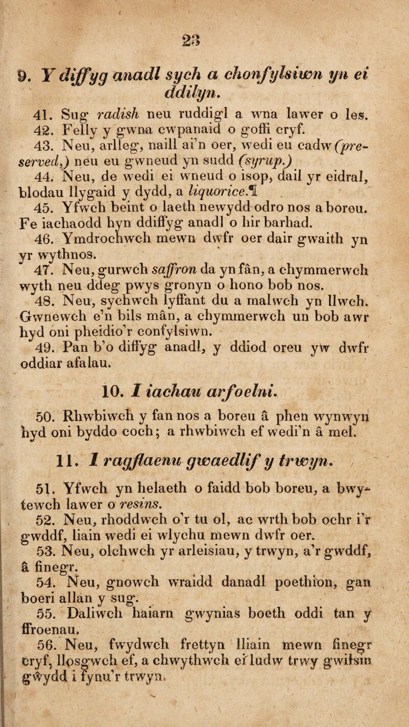 9. Y diffyg üìiadl syeh a chonfylsiwn yn ei ddilyn, 41. Sug* radish neu ruddig'l a wna lawer o les. 42. Felly y g*wna cwpanaid o goffi cryf. 43. Neu, aiiTeg*, naill ai’n oer, wedi eu cadw(jorg- servedỳ) neu eu gwneud yn sudd (syrup.) 44. Neu, de wedi ei wneud o isop^ dail yr eidral, blodau llygaid y dydd, a liquorice.\ 45. Yfwch beint o laeth newydd odro nos aboreu. Fe iachaodd hyn ddiffyg anadl o hir barhad. 46. Ymdrochwch mewn dwfr oer dair gwaith yn yr wythnos. 47. Neu, gurwch saffron da yn fân, a chymmerwch wyth neu ddeg pwys gronyn o hono bob nos. 48. Neu, sychwch lyffant du a malwch yn llwch. Gwnewch e’n bils mân, a chymmerwch un bob awr hyd oni pheidio’r confylsiwn. 49. Pan b’o diffyg anadl, y ddiod oreu yw dwfr oddiar afalau. 10. I iachau arfoelni. 50. Rhwbiwch y fan nos a boreu â phen wynwyn hyd oni byddo coch; a rhwbiwch ef wedi’n â mel. 11. 1 ragflaenu gwaedlif y trwyn. , 51. Yfwch yn helaeth o faidd bob boreu, a bwy-^ tewch lawer o restns. 52. Neu, rhoddwch o’r tu ol, ac wrth bob ochr i’r gwddf, liain wedi ei wlychu mewn dw fr oer. 53. Neu, olchwch yr arleisiau, y trwyn, a’rgwddf, â finegr. 54. Neu, gnowch wraidd danadl poethion, gan boeri allan y sug. 55. Daliwch haiarn gw^ynias boeth oddi tan y ffroenau. 56. Neu, fwydwch frettyn lliain mewn finegr cryf, llpsgwch ef, a chwythwxh ef ludw trwy gwilsin g#ydd i fynu’r trwyui