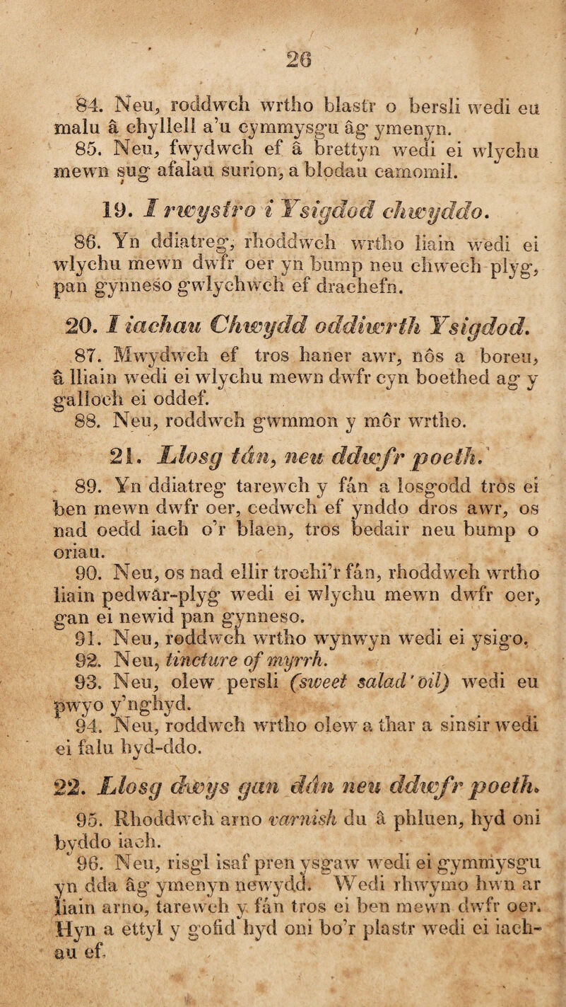 20 84. Neu^ roddwch wrtho blastr o bersli wedi eu malu â chyllell a’u cymmysgu âg* ymenyn. 85. Neu, fwydwch ef â brettyn wedi ei wlychu mew n sug afalau surion, a blodau camomil. 19. I rwysîro i Ysigdod cìiwyddo, 86. Yn ddiatreg, rhoddwch WTtho liain w^edi ei wlychu mewn dwfr oer yn bump neu chwech plyg, pan gynneso gwlychwmh ef drachefn. 20.1 iachmi Chwydd oddiwrîìi Ysigdod. 87. Mwydwch ef tros haner awr, nôs a boreu, â lliain w edi ei wdychu mewn dwfr cyn boethed ag y galìoch ei oddef. 88. Neu, roddwmh gwmnion y mmr WTtho. 21. Llosg tán^ neu ddwfr 'poetìi. . 89. Yn ddiatreg tarew ch y fán a losgodd trós eí ben mewn dwfr oer, cedwch ef ynddo dros awr, os nad oedd iach o’r blaen, tros bedair neu bump o oriau. 90. Neu, os nad ellir troehi’r fán, rhoddweh w rtho liain pedw'âr-plyg wedi ei wlychu mewn dwfr oer, gan ei newid pan gynneso. 91. Neu, roddweh wrtho wynw^yn wedi ei ysigo, 92. Neu, tincture of myrrh. 93. Neu, olew persli (sweet salad’oil) wedi eu pwyo y’nghyd. 94. Neu, roddwch wTtho olew a thar a sinsir w edi ei falu hyd-ddo. 22. IJosg drwys gan dán nen ddwfr poetìu 95. Rhoddwch arno mrnish du â phluen, hyd oni byddo iach. 96. Neu, risgl isaf pren vsgaw w edi ei gymm^'Sgu yn dda âg ymenyn new-ydd. Wedi rhwwmo hw n ar Ìiain arno, tarewch y fán tros ei ben mew n dwfr oer. Hyn a ettyl y goíìd hyd oni bo’r plastr wmdi ei iach- au ef-